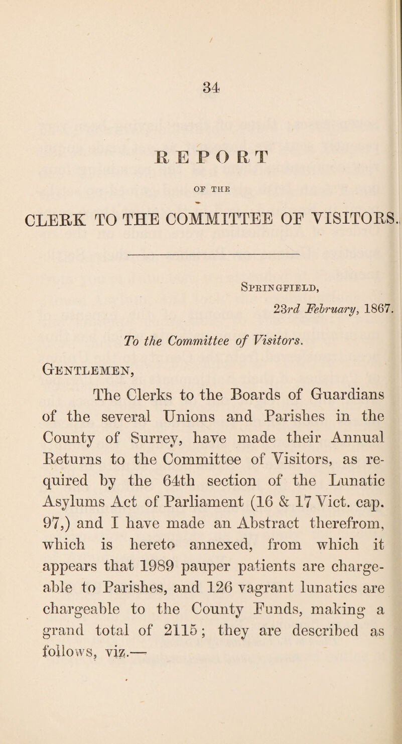 REPORT OP THE CLERK TO THE COMMITTEE OE VISITORS. Sprits gfield, 23r<7 February, 1867. To the Committee of Visitors. Gentlemen, The Clerks to the Boards of Guardians of the several Unions and Parishes in the County of Surrey, have made their Annual Beturns to the Committee of Visitors, as re¬ quired by the 64th section of the Lunatic Asylums Act of Parliament (16 & 17 Viet. cap. 97,) and I have made an Abstract therefrom, which is hereto annexed, from which it appears that 1989 pauper patients are charge¬ able to Parishes, and 126 vagrant lunatics are chargeable to the County Punds, making a grand total of 2115; they are described as follows, viz.—