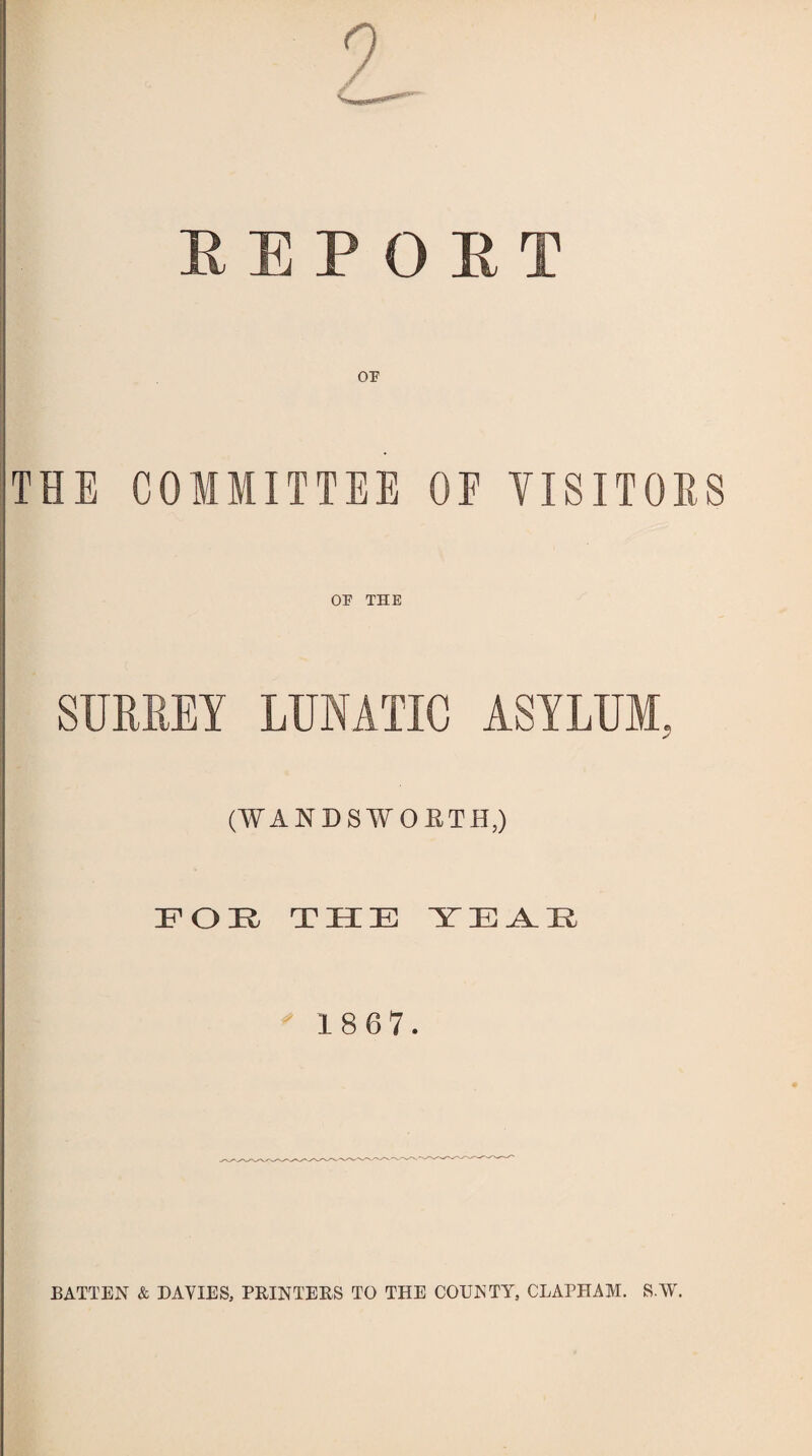 REPORT THE COMMITTEE OF VISITORS OP THE SURREY LUNATIC ASYLUM, (WANDSWORTH,) EOK THE YEA.E ' 18 67. BATTEN & DAVIES, PRINTERS TO THE COUNTY, CLAPHAM. SYV.
