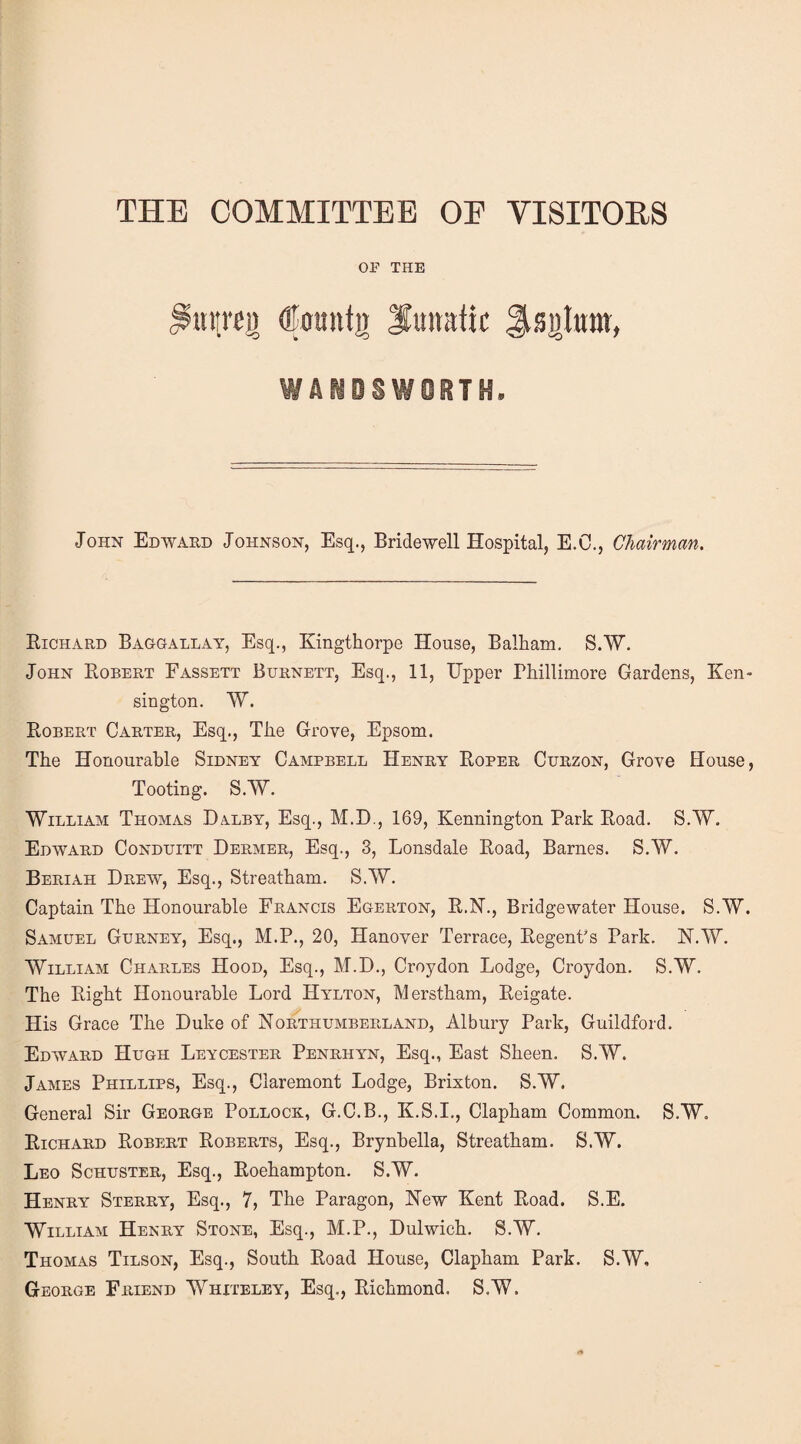 THE COMMITTEE OE VISITORS OP THE mtrej) dtountjj lunatic ^sulum, John Edward Johnson, Esq., Bridewell Hospital, E.C., Chairman. Richard Baggallay, Esq., Kingthorpe House, Balham. S.W. John Robert Fassett Burnett, Esq., 11, Upper Phillimore Gardens, Ken¬ sington. W. Robert Carter, Esq., Tlie Grove, Epsom. The Honourable Sidney Campbell Henry Roper Curzon, Grove House, Tooting. S.W. William Thomas Dalby, Esq., M.D., 169, Kennington Park Road. S.W. Edward Conduitt Dermer, Esq., 3, Lonsdale Road, Barnes. S.W. Beriah Drew, Esq., Streatham. S.W. Captain The Honourable Francis Egerton, R.N., Bridgewater House. S.W. Samuel Gurney, Esq., M.P., 20, Hanover Terrace, Regent's Park. N.W. William Charles Hood, Esq., M.D., Croydon Lodge, Croydon. S.W. The Right Honourable Lord Hylton, Merstham, Reigate. His Grace The Duke of Northumberland, Albury Park, Guildford. Edward Hugh Leycester Penrhyn, Esq., East Sheen. S.W. James Phillips, Esq., Claremont Lodge, Brixton. S.W. General Sir George Pollock., G.C.B., K.S.I., Clapham Common. S.W. Richard Robert Roberts, Esq., Brynbella, Streatham. S.W. Leo Schuster, Esq., Roehampton. S.W. Henry Sterry, Esq., 7, The Paragon, New Kent Road. S.E. William Henry Stone, Esq., M.P., Dulwich. S.W. Thomas Tilson, Esq., South Road House, Clapham Park. S.W, George Friend Whiteley, Esq., Richmond, S.W.