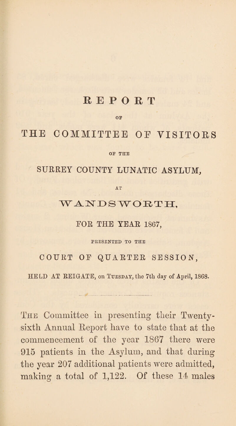 OF THE COMMITTEE OE VISITORS OF THE SURREY COUNTY LUNATIC ASYLUM, AT WANDSWORTH, FOR THE YEAR 1867, PRESENTED TO THE COURT OF QUARTER SESSION, HELD AT REIGrATE, on Tuesday, the 7th day of April, 1868. The Committee in presenting their Twenty- sixth Annual Export have to state that at the commencement of the year 1867 there were 915 patients in the Asylum, and that during the year 207 additional patients were admitted, making a total of 1,122. Of these 14 males O J