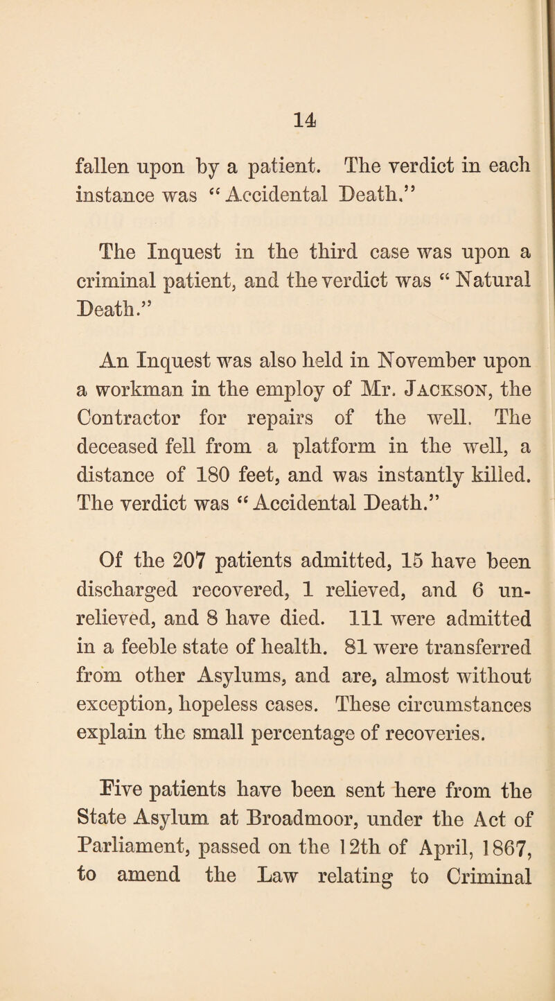 fallen upon by a patient. The verdict in each instance was “ Accidental Death,’5 The Inquest in the third case was upon a criminal patient, and the verdict was “ Natural Death.” An Inquest was also held in November upon a workman in the employ of Mr, Jackson, the Contractor for repairs of the well. The deceased fell from a platform in the well, a distance of 180 feet, and was instantly killed. The verdict was “ Accidental Death.” Of the 207 patients admitted, 15 have been discharged recovered, 1 relieved, and 6 un¬ relieved, and 8 have died. Ill were admitted in a feeble state of health. 81 were transferred from other Asylums, and are, almost without exception, hopeless cases. These circumstances explain the small percentage of recoveries. Five patients have been sent here from the State Asylum at Broadmoor, under the Act of Parliament, passed on the 12th of April, 1867, to amend the Law relating to Criminal