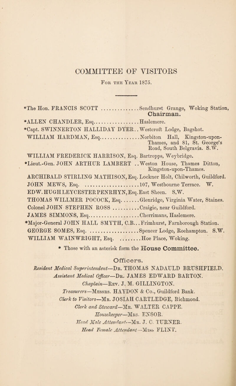 COMMITTEE OF VISITOBS For the Year 1875. *The Hon. FRANCIS SCOTT.Sendhurst Grange, Woking Station, Chairman. FALLEN CHANDLER, Esq.. Haslemere. *Capt. SWINNERTON HALLIDAY DYER.. Westcroft Lodge, Bagshot. WILLIAM HARDMAN, Esq.Norbiton Hall, Kingston-upon- Thames, and 81, St. George’s Road, South Belgravia. S.W. WILLIAM FREDERICK HARRISON, Esq. Bartropps, Weybridge. *Lieut.-Gen. JOHN ARTHUR LAMBERT ..Weston House, Thames Ditton, Kingston-upon-Thames. ARCHIBALD STIRLING MATHIS ON, Esq. Lockner Holt, Chilworth, Guildford. JOHN MEWS, Esq.107, Westbourne Terrace. W. EDW. HUGHLEYCESTERPENRHYN,Esq.East Sheen. S.W. THOMAS WILLMER POCOCK, Esq.Glenridge, Virginia Water, Staines. Colonel JOHN STEPHEN ROSS.Craigie, near Guildford. JAMES SIMMONS, Esq.Cherrimans, Haslemere. ♦Major-General JOHN HALL SMYTH, C.B...Frimhurst, Famborough Station. GEORGE SOMES, Esq.Spencer Lodge, Roehampton. S.W. WILLIAM WAINWRIGHT, Esq.Hoe Place, Woking. * Those with an asterisk form the House Committee. Officers. Resident Medical Superintendent—Dr. THOMAS NADAULD BRUSHFIELD. Assistant Medical Officer—Dr. JAMES EDWARD BARTON. Chaplain—Rev. J. M. GILLINGTON. Treasurers—Messrs. HAYDON & Co., Guildford Bank. Clerk to Visitors— Mr. JOSIAH CARTLEDGE, Richmond. Clerk and Steward—Mr. WALTER CAPPE. Housekeeper—Mrs. ENS0R. Head Male Attendant—'Mr. J. C. TURNER. Head Female Attendant—Miss FLINT.