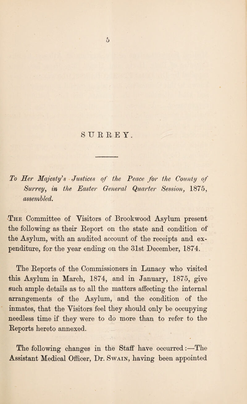 SURREY. To Her Majesty's Justices of the Peace for the County of Surrey, in the Easter General Quarter Session, 1875, assembled. The Committee of Visitors of Brookwood Asylum present the following as their Report on the state and condition of the Asylum, with an audited account of the receipts and ex¬ penditure, for the year ending on the 31st December, 1874. The Reports of the Commissioners in Lunacy who visited this Asylum in March, 1874, and in January, 1875, give such ample details as to all the matters affecting the internal arrangements of the Asylum, and the condition of the inmates, that the Visitors feel they should only be occupying needless time if they were to do more than to refer to the Reports hereto annexed. The following changes in the Staff have occurred:—The Assistant Medical Officer, Dr. Swain, having been appointed