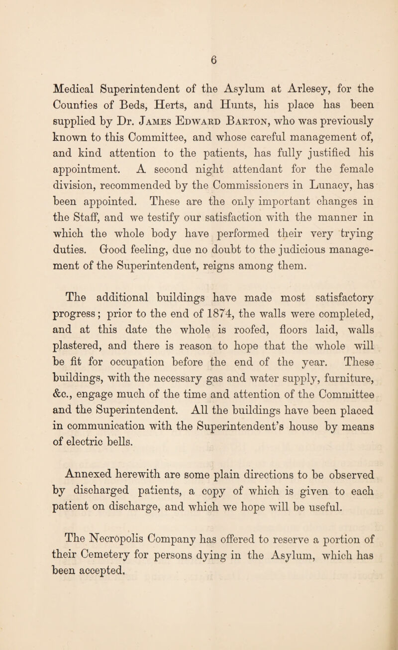 Medical Superintendent of the Asylum at Arlesey, for the Counties of Beds, Herts, and Hunts, his place has been supplied by Dr. James Edward Barton, who was previously known to this Committee, and whose careful management of, and kind attention to the patients, has fully justified his appointment. A second night attendant for the female division, recommended by the Commissioners in Lunacy, has been appointed. These are the only important changes in the Staff, and we testify our satisfaction with the manner in which the whole body have performed their very trying duties. Good feeling, due no doubt to the judicious manage¬ ment of the Superintendent, reigns among them. The additional buildings have made most satisfactory progress; prior to the end of 1874, the walls were completed, and at this date the whole is roofed, floors laid, walls plastered, and there is reason to hope that the whole will be fit for occupation before the end of the year. These buildings, with the necessary gas and water supply, furniture, &c., engage much of the time and attention of the Committee and the Superintendent. All the buildings have been placed in communication with the Superintendent’s house by means of electric bells. Annexed herewith are some plain directions to be observed by discharged patients, a copy of which is given to each patient on discharge, and which we hope will be useful. The Necropolis Company has offered to reserve a portion of their Cemetery for persons dying in the Asylum, which has been accepted.