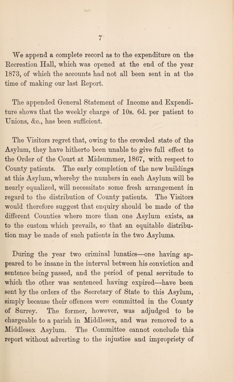 We append a complete record as to the expenditure on the Recreation Hall, which was opened at the end of the year 1873, of which the accounts had not all been sent in at the time of making our last Report. The appended General Statement of Income and Expendi¬ ture shows that the weekly charge of 10s. 6d. per patient to Unions, &c., has been sufficient. The Visitors regret that, owing to the crowded state of the Asylum, they have hitherto been unable to give full effect to the Order of the Court at Midsummer, 1867, with respect to County patients. The early completion of the new buildings at this Asylum, whereby the numbers in each Asylum will be nearly equalized, will necessitate some fresh arrangement in regard to the distribution of County patients. The Visitors would therefore suggest that enquiry should be made of the different Counties where more than one Asylum exists, as to the custom which prevails, so that an equitable distribu¬ tion may be made of such patients in the two Asylums. During the year two criminal lunatics-—one having ap¬ peared to be insane in the interval between his conviction and sentence being passed, and the period of penal servitude to which the other was sentenced having expired—-have been sent by the orders of the Secretary of State to this Asylum, simply because their offences were committed in the County of Surrey. The former, however, was adjudged to be chargeable to a parish in Middlesex, and was removed to a Middlesex Asylum. The Committee cannot conclude this report without adverting to the injustice and impropriety of