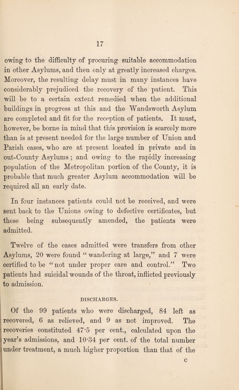 owing to the difficulty of procuring suitable accommodation in other Asylums, and then only at greatly increased charges. Moreover, the resulting delay must in many instances have considerably prejudiced the recovery of the patient. This will be to a certain extent remedied when the additional buildings in progress at this and the Wandsworth Asylum are completed and fit for the reception of patients. It must, however, be borne in mind that this provision is scarcely more than is at present needed for the large number of Union and Parish cases, who are at present located in private and in out-County Asylums ; and owing to the rapidly increasing population of the Metropolitan portion of the County, it is probable that much greater Asylum accommodation will be required all an early date. In four instances patients could not be received, and were sent back to the Unions owing to defective certificates, but these being subsequently amended, the patients were admitted. Twelve of the cases admitted were transfers from other Asylums, 20 were found “ wandering at large,” and 7 were certified to be “ not under proper care and control.” Two patients had suicidal wounds of the throat, inflicted previously to admission. DISCHARGES. Of the 99 patients who were discharged, 84 left as recovered, 6 as relieved, and 9 as not improved. The : recoveries constituted 47’5 per cent., calculated upon the year’s admissions, and 10*34 per cent, of the total number under treatment, a much higher proportion than that of the c