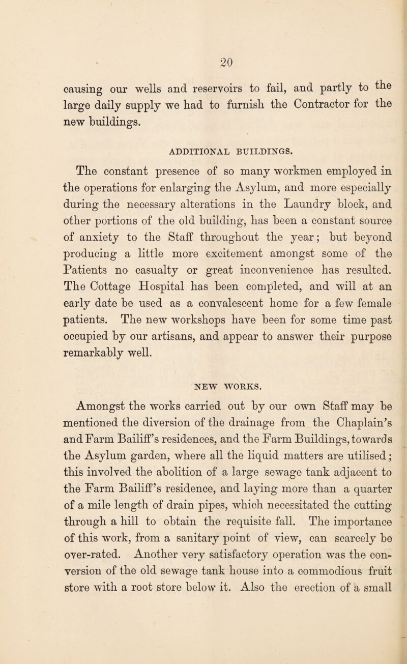 causing our wells and reservoirs to fail, and partly to the large daily supply we had to furnish the Contractor for the new buildings. ADDITIONAL BUILDINGS. The constant presence of so many workmen employed in the operations for enlarging the Asylum, and more especially during the necessary alterations in the Laundry block, and other portions of the old building, has been a constant source of anxiety to the Staff throughout the year; but beyond producing a little more excitement amongst some of the Patients no casualty or great inconvenience has resulted. The Cottage Hospital has been completed, and will at an early date be used as a convalescent home for a few female patients. The new workshops have been for some time past occupied by our artisans, and appear to answer their purpose remarkably well. NEW WORKS. Amongst the works carried out by our own Staff may be mentioned the diversion of the drainage from the Chaplain’s and Farm Bailiff’s residences, and the Farm Buildings, towards the Asylum garden, where all the liquid matters are utilised; this involved the abolition of a large sewage tank adjacent to the Farm Bailiff’s residence, and laying more than a quarter of a mile length of drain pipes, which necessitated the cutting through a hill to obtain the requisite fall. The importance of this work, from a sanitary point of view, can scarcely be over-rated. Another very satisfactory operation was the con¬ version of the old sewage tank house into a commodious fruit store with a root store below it. Also the erection of a small