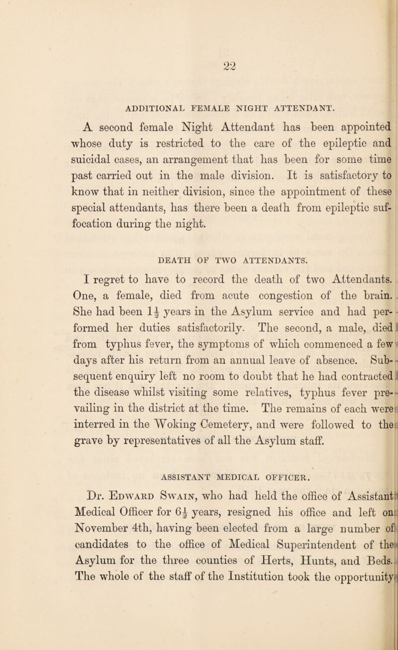 ADDITIONAL FEMALE NIGHT ATTENDANT. A second female Night Attendant has been appointed whose duty is restricted to the care of the epileptic and suicidal cases, an arrangement that has been for some time past carried out in the male division. It is satisfactory to know that in neither division, since the appointment of these special attendants, has there been a death from epileptic suf¬ focation during the night. DEATH OF TWO ATTENDANTS. I regret to have to record the death of two Attendants. One, a female, died from acute congestion of the brain. She had been 1| years in the Asylum service and had per¬ formed her duties satisfactorily. The second, a male, died from typhus fever, the symptoms of which commenced a few days after his return from an annual leave of absence. Sub¬ sequent enquiry left no room to doubt that he had contracted the disease whilst visiting some relatives, typhus fever pre-f vailing in the district at the time. The remains of each were!- interred in the Woking Cemetery, and were followed to theu grave by representatives of all the Asylum staff. ASSISTANT MEDICAL OFFICER. Dr. Edward Swain, who had held the office of Assistant; Medical Officer for 6| years, resigned his office and left om. November 4th, having been elected from a large number of: candidates to the office of Medical Superintendent of the; Asylum for the three counties of Herts, Hunts, and Beds. The whole of the staff of the Institution took the opportunity