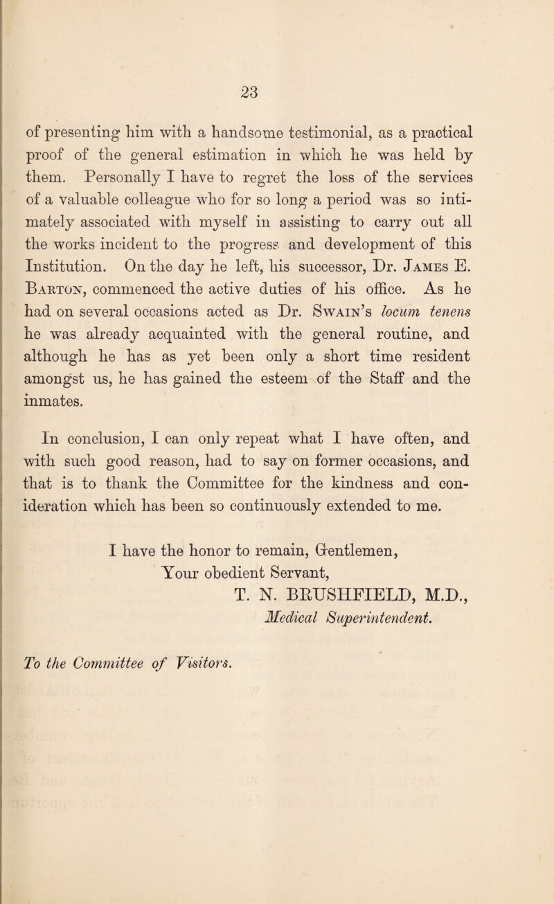 of presenting him with a handsome testimonial, as a practical proof of the general estimation in which he was held by them. Personally I have to regret the loss of the services of a valuable colleague who for so long a period was so inti¬ mately associated with myself in assisting to carry out all the works incident to the progress and development of this Institution. On the day he left, his successor, Dr. James E. Barton, commenced the active duties of his office. As he had on several occasions acted as Dr. Swain’s locum tenens he was already acquainted with the general routine, and although he has as yet been only a short time resident amongst us, he has gained the esteem of the Staff and the inmates. In conclusion, I can only repeat what 1 have often, and with such good reason, had to say on former occasions, and that is to thank the Committee for the kindness and con- ideration which has been so continuously extended to me. I have the honor to remain, Grentlemen, Your obedient Servant, T. N. BRUSHFIELD, M.D., Medical Superintendent. To the Committee of Visitors.