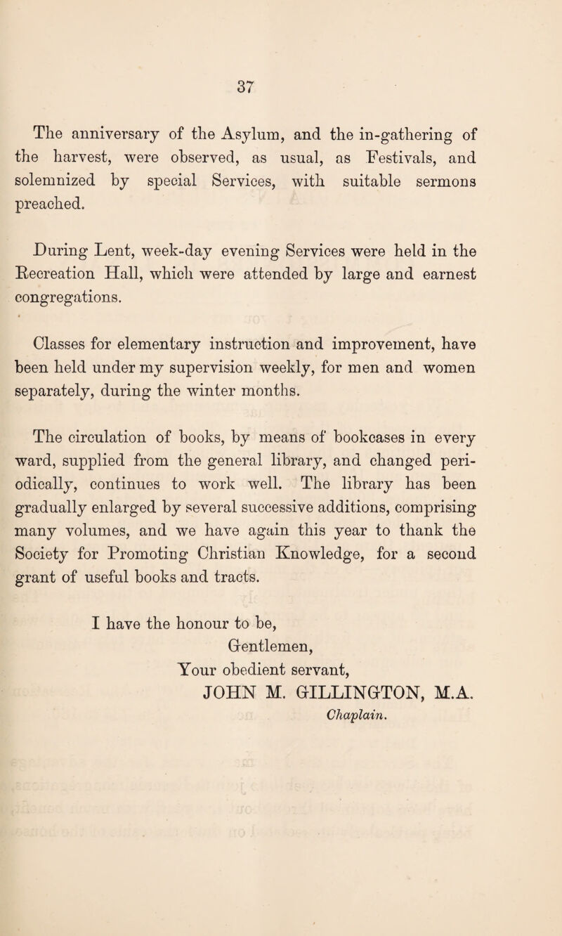 The anniversary of the Asylum, and the in-gathering of the harvest, were observed, as usual, as Festivals, and solemnized by special Services, with suitable sermons preached. During Lent, week-day evening Services were held in the Recreation Hall, which were attended by large and earnest congregations. Classes for elementary instruction and improvement, have been held under my supervision weekly, for men and women separately, during the winter months. The circulation of books, by means of bookcases in every ward, supplied from the general library, and changed peri¬ odically, continues to work well. The library has been gradually enlarged by several successive additions, comprising many volumes, and we have again this year to thank the Society for Promoting Christian Knowledge, for a second grant of useful books and tracts. I have the honour to be, Gentlemen, Your obedient servant, JOHN M. GILLINGTON, M.A. Chaplain.