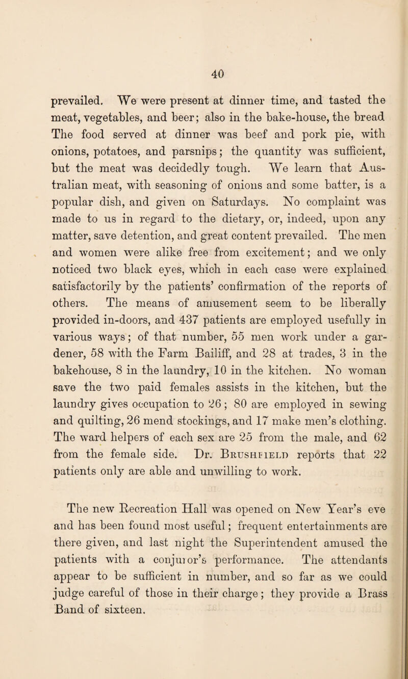 prevailed. We were present at dinner time, and tasted the meat, vegetables, and beer; also in the bake-house, the bread The food served at dinner was beef and pork pie, with onions, potatoes, and parsnips; the quantity was sufficient, but the meat was decidedly tough. We learn that Aus¬ tralian meat, with seasoning of onions and some batter, is a popular dish, and given on Saturdays. No complaint was made to us in regard to the dietary, or, indeed, upon any matter, save detention, and great content prevailed. The men and women were alike free from excitement; and we only noticed two black eyes, which in each case were explained satisfactorily by the patients’ confirmation of the reports of others. The means of amusement seem to be liberally provided in-doors, and 437 patients are employed usefully in various ways; of that number, 55 men work under a gar¬ dener, 58 with the Farm Bailiff, and 28 at trades, 3 in the bakehouse, 8 in the laundry, 10 in the kitchen. No woman save the two paid females assists in the kitchen, but the laundry gives occupation to 26; 80 are employed in sewing and quilting, 26 mend stockings, and 17 make men’s clothing. The ward helpers of each sex are 25 from the male, and 62 from the female side. Dr. Brusheield reports that 22 patients only are able and unwilling to work. The new Recreation Hall was opened on New Year’s eve and has been found most useful; frequent entertainments are there given, and last night the Superintendent amused the patients with a conjuror’s performance. The attendants appear to be sufficient in number, and so far as we could judge careful of those in their charge; they provide a Brass Band of sixteen.