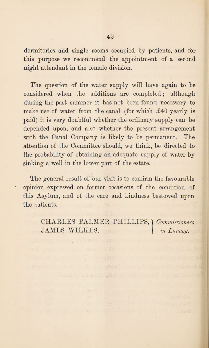 dormitories and single rooms occupied by patients, and for this purpose we recommend the appointment of a second night attendant in the female division. The question of the water supply will have again to be considered when the additions are completed; although during the past summer it has not been found necessary to make use of water from the canal (for which £40 yearly is paid) it is very doubtful whether the ordinary supply can be depended upon, and also whether the present arrangement with the Canal Company is likely to be permanent. The attention of the Committee should, we think, be directed to the probability of obtaining an adequate supply of water by sinking a well in the lower part of the estate. The general result of our visit is to confirm the favourable opinion expressed on former occasions of the condition of this Asylum, and of the care and kindness bestowed upon the patients. CHARLES PALMER PHILLIPS, } Commissioners JAMES WILKES, j in Lunacy.