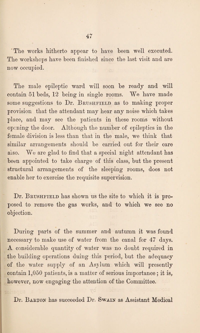 The works hitherto appear to have been well executed. The workshops have been finished since the last visit and are now occupied. The male epileptic ward will soon be ready and will contain 51 beds, 12 being in single rooms. We have made some suggestions to Dr. Brtjshfield as to making proper provision that the attendant may hear any noise which takes place, and may see the patients in these rooms without opening the door. Although the number of epileptics in the female division is less than that in the male, we think that similar arrangements should be carried out for their care also. We are glad to find that a special night attendant has been appointed to take charge of this class, but the present structural arrangements of the sleeping rooms, does not enable her to exercise the requisite supervision. Dr. Brtjshfield has shown us the site to which it is pro® posed to remove the gas works, and to which we see no objection. During parts of the summer and autumn it was found necessary to make use of water from the canal for 47 days. A considerable quantity of water was no doubt required in the building operations duing this period, but the adequacy of the water supply of an Asjlum which will presently contain 1,050 patients, is a matter of serious importance ; it is, however, now engaging the attention of the Committee. Dr. Barton has succeeded Dr, Swain as Assistant Medical