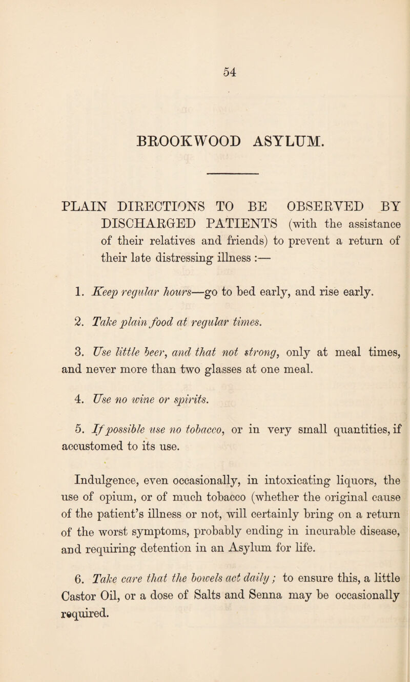 BROOKWOOD ASYLUM. PLAIN DIRECTIONS TO BE OBSERVED BY DISCHARGED PATIENTS (with the assistance of their relatives and friends) to prevent a return of their late distressing illness :— 1. Keep regular hour8—go to bed early, and rise early. 2. Take plain food at regular times. 3. Use little beer, and that not strong, only at meal times, and never more than two glasses at one meal. 4. Use no nine or spirits. 5. If possible use no tobacco, or in very small quantities, if accustomed to its use. Indulgence, even occasionally, in intoxicating liquors, the use of opium, or of much tobacco (whether the original cause of the patient’s illness or not, will certainly bring on a return of the worst symptoms, probably ending in incurable disease, and requiring detention in an Asylum for life. 6. Take care that the boivels act daily; to ensure this, a little Castor Oil, or a dose of Salts and Senna may be occasionally required.