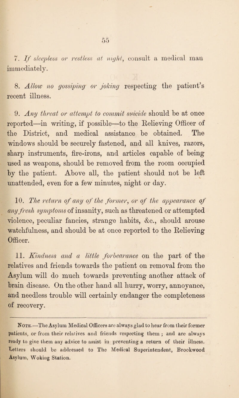 7. If sleepless or restless at night, consult a medical man immediately. 8. Allow no gossiping or joking respecting the patient’s recent illness. 9. Any threat or attempt to commit suicide should he at once reported—in writing, if possible—to the Relieving Officer of the District, and medical assistance be obtained. The windows should be securely fastened, and all knives, razors, sharp instruments, fire-irons, and articles capable of being used as weapons, should be removed from the room occupied by the patient. Above all, the patient should not be left unattended, even for a few minutes, night or day. 10. The return of any of the former, or of the appearance of any fresh symptoms of insanity, such as threatened or attempted violence, peculiar fancies, strange habits, &c., should arouse watchfulness, and should be at once reported to the Relieving Officer. 11. Kindness and a little forbearance on the part of the relatives and friends towards the patient on removal from the Asylum will do much towards preventing another attack of brain disease. On the other hand all hurry, worry, annoyance, and needless trouble will certainly endanger the completeness of recovery. Note.—The Asylum Medical Officers are always glad to hear from their former patients, or from their relatives and friends respecting them ; and are always ready to give them any advice to assist in preventing a return of their illness. Letters should be addressed to The Medical Superintendent, Brookwood Asylum, Woking Station.