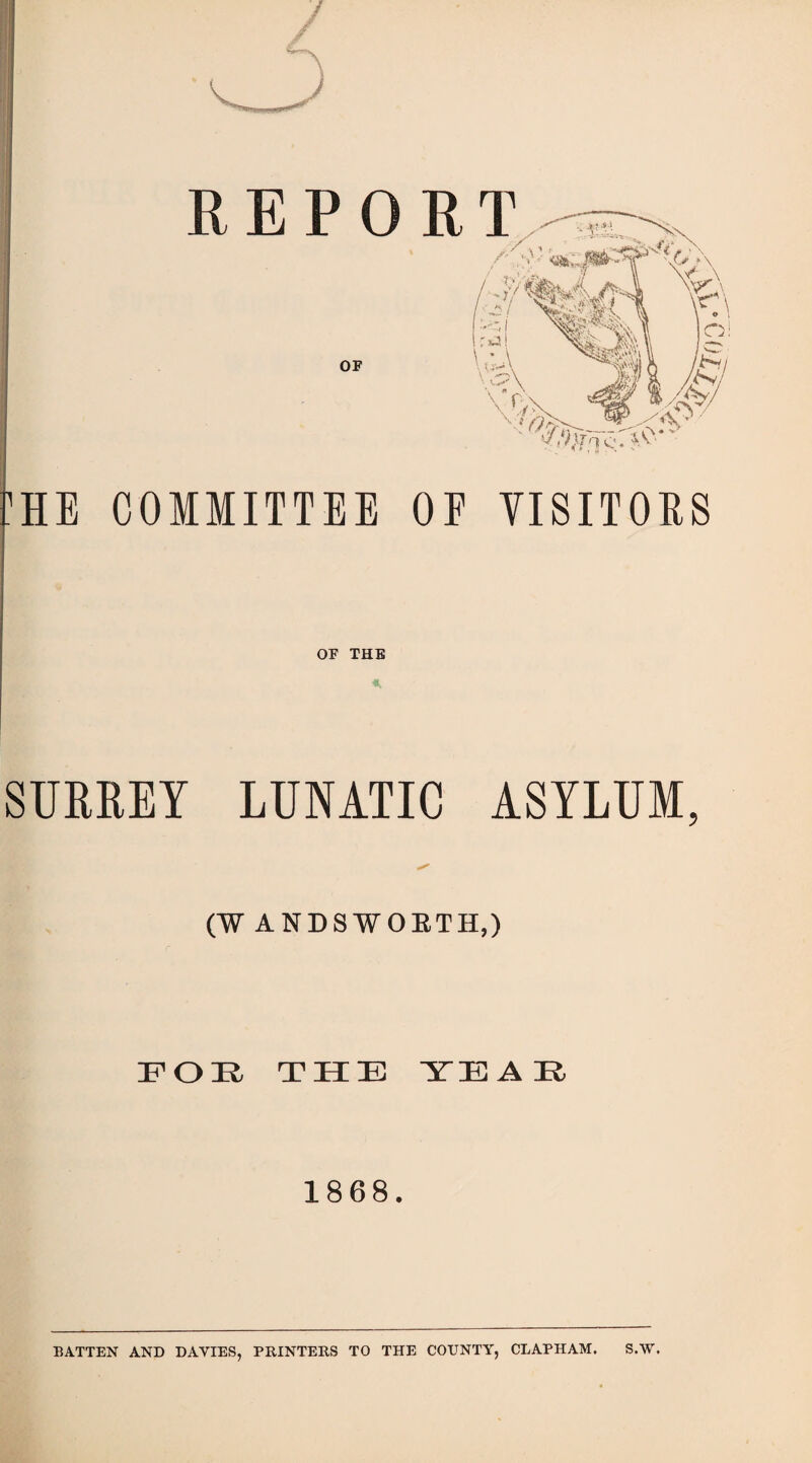 :he committee oe visitors OF THE SURREY LUNATIC ASYLUM, (WANDSWORTH,) REPOE OF FOE, THE YE A E 1868. BATTEN AND DAVIES, PRINTERS TO THE COUNTY, CLAPHAM. S.W.