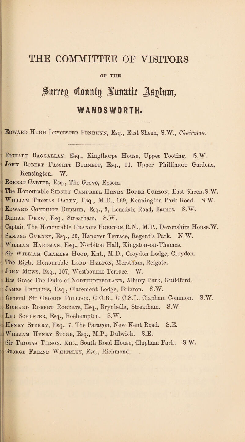 OP THE urreii (Kttutttg lunatic Jtss]|ium, WANDSWORTH. : Edward Hugh Leycester Penrhyn, Esq., East Sheen, S.W., Chairman. 1 5 I | ; Richard Baggallay, Esq., Kingthorpe House, Upper Tooting. S.W. John Robert Fassett Burnett, Esq., 11, Upper Phillimore Gardens, Kensington. W. Robert Carter, Esq., The Grove, Epsom. The Honourable Sidney Campbell Henry Roper Curzon, East Sheen.S.W. William Thomas Dalby, Esq., M.D., 169, Kennington Park Road. S.W. Edward Conduitt Dermer, Esq., 3, Lonsdale Road, Barnes. S.W. Beriah Drew, Esq., Streatham. S.W. Captain The Honourable Francis Egerton,R.N., M.P., Devonshire House.W. Samuel Gurney, Esq., 20, Hanover Terrace, Regent’s Park. N.W. William Hardman, Esq., Norbiton Hall, Kingston-on-Thames. Sir William Charles Hood, Knt., M.D., Croydon Lodge, Croydon. The Right Honourable Lord Hylton, Merstham, Reigate. John Mews, Esq., 107, Westbourne Terrace. W. His Grace The Duke of Northumberland, Alhury Park, Guildford. James Phillips, Esq., Claremont Lodge, Brixton. S.W. General Sir George Pollock, G.C.B., G.C.S.I., Clapham Common. S.W. Richard Robert Roberts, Esq., Brynbella, Streatham. S.W. Leo Schuster, Esq., Roehampton. S.W. Henry Sterry, Esq., 7, The Paragon, New Kent Road. S.E. William Henry Stone, Esq., M.P., Dulwich. S.E. Sir Thomas Tilson, Knt., South Road House, Clapham Park. S.W. George Friend Whiteley, Esq., Richmond.