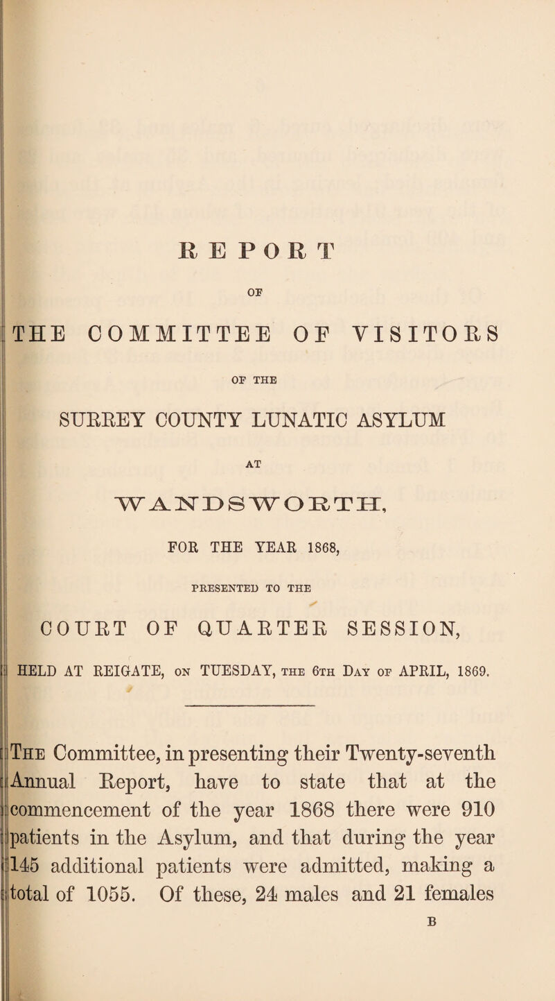 REPORT OF THE COMMITTEE OE VISITORS OF THE SUBKEY COUNTY LUNATIC ASYLUM WANDSWORTH, FOR THE YEAR 1868, PRESENTED TO THE COUBT OF QUABTEB SESSION, :l HELD AT REIGATE, on TUESDAY, the 6th Day of APRIL, 1869. * :iThe Committee, in presenting their Twenty-seventh i Annual Beport, have to state that at the commencement of the year 1868 there were 910 patients in the Asylum, and that during the year rl45 additional patients were admitted, making a I total of 1055. Of these, 21 males and 21 females B