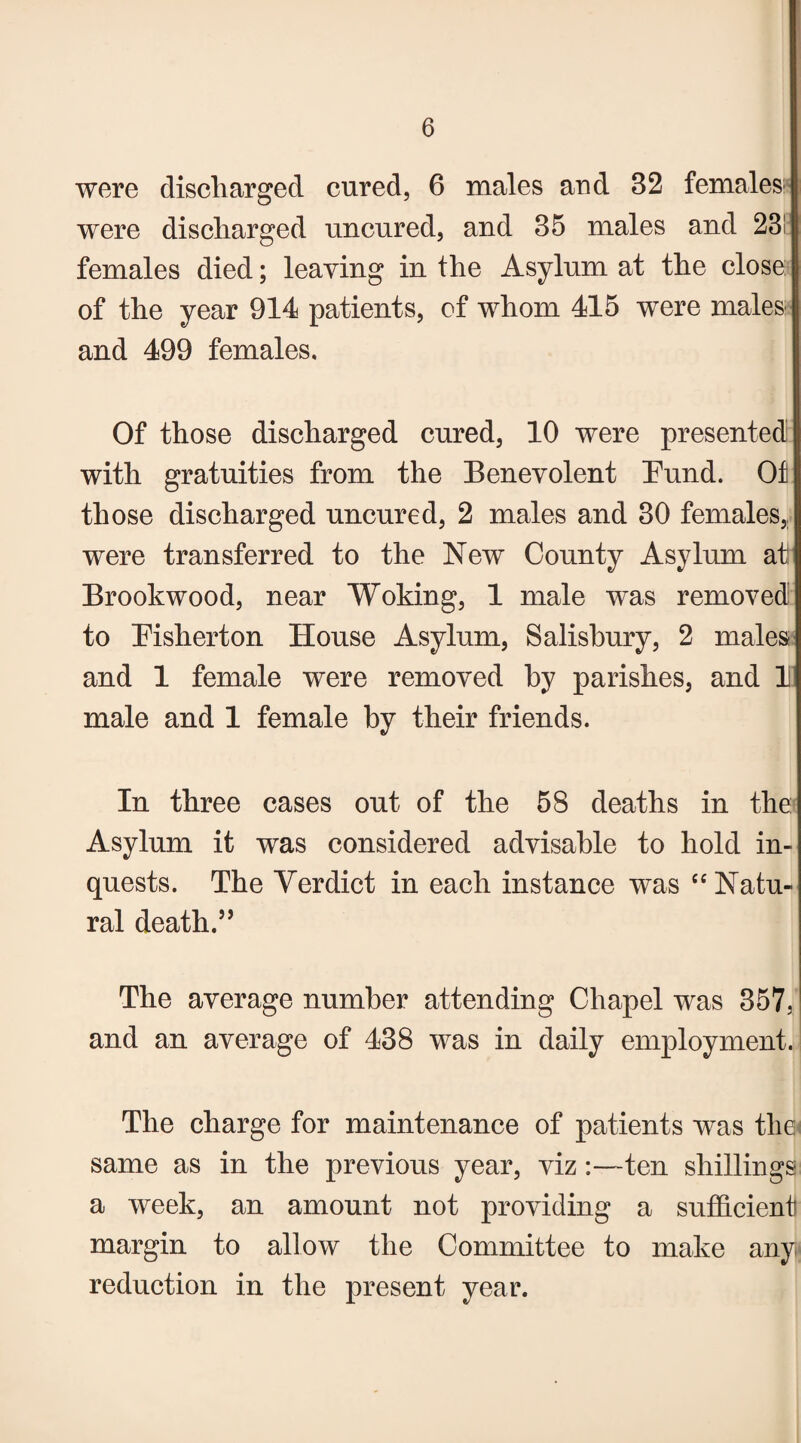 were discharged cured, 6 males and 32 females1 were discharged uncured, and 35 males and 23! females died; leaving in the Asylum at the close: of the year 914 patients, of whom 415 were males- and 499 females. Of those discharged cured, 10 were presented with gratuities from the Benevolent Bund. Ot those discharged uncured, 2 males and 30 females, were transferred to the New County Asylum at Brookwood, near Woking, 1 male was removed to Bisherton House Asylum, Salisbury, 2 males and 1 female were removed by parishes, and II male and 1 female by their friends. In three cases out of the 58 deaths in the: Asylum it was considered advisable to hold in¬ quests. The Yerdict in each instance was “ Natu¬ ral death.’’ The average number attending Chapel was 357, and an average of 438 was in daily employment. The charge for maintenance of patients was the same as in the previous year, viz:—ten shillings a week, an amount not providing a sufficient margin to allow the Committee to make any reduction in the present year.