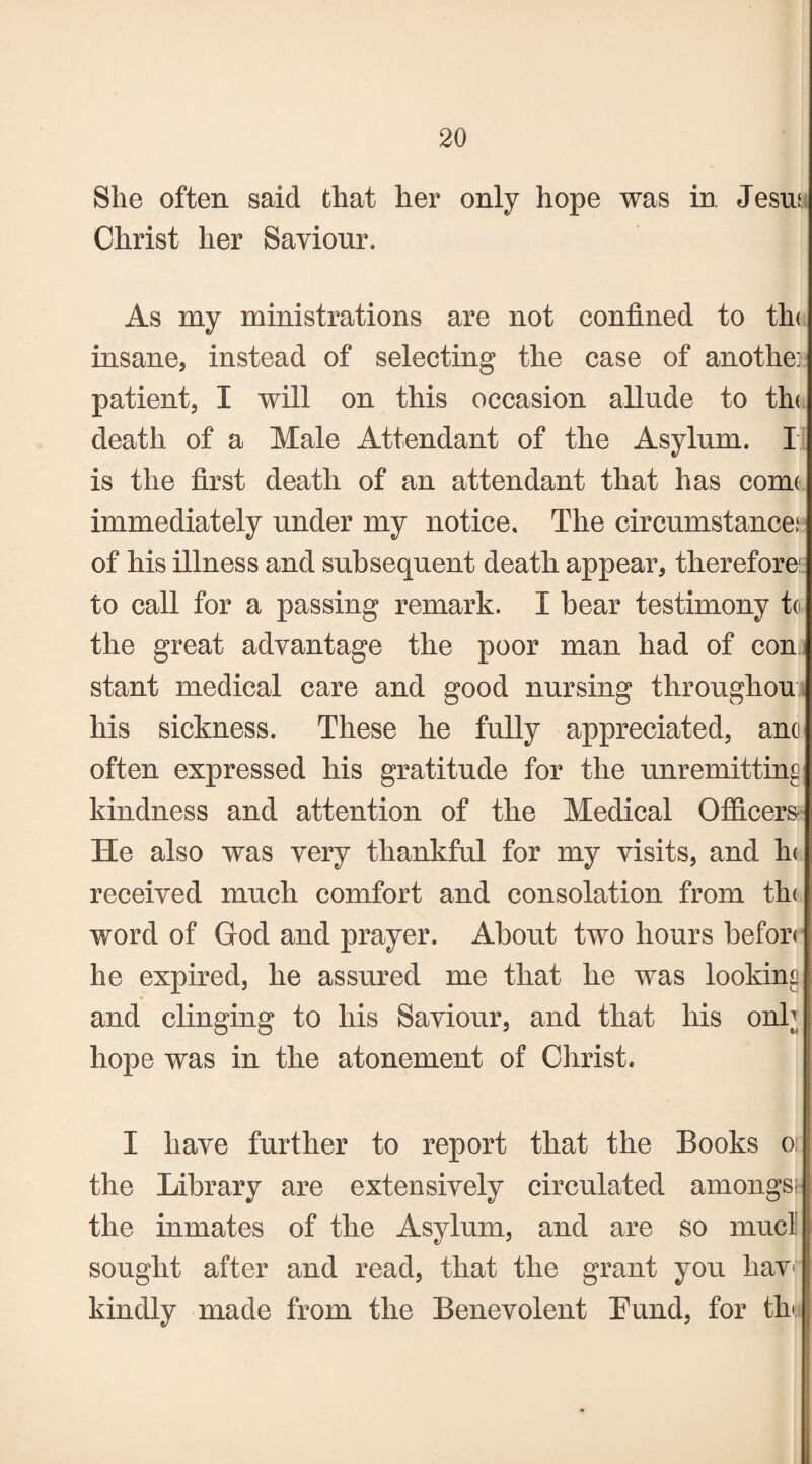 She often said that her only hope was in Jesm Christ her Saviour. As my ministrations are not confined to th< insane, instead of selecting the case of anothe: patient, I will on this occasion allude to th( death of a Male Attendant of the Asylum. I is the first death of an attendant that has conn immediately under my notice. The circumstance; of his illness and subsequent death appear, therefore to call for a passing remark. I hear testimony to the great advantage the poor man had of con stant medical care and good nursing throughou his sickness. These he fully appreciated, ano often expressed his gratitude for the unremitting kindness and attention of the Medical Officers He also was very thankful for my visits, and In received much comfort and consolation from the word of God and prayer. About two hours befor< he expired, he assured me that he was looking and clinging to his Saviour, and that his onb hope was in the atonement of Christ. I have further to report that the Books o: the Library are extensively circulated amongs; the inmates of the Asylum, and are so mucl sought after and read, that the grant you hav< kindly made from the Benevolent Eund, for tin