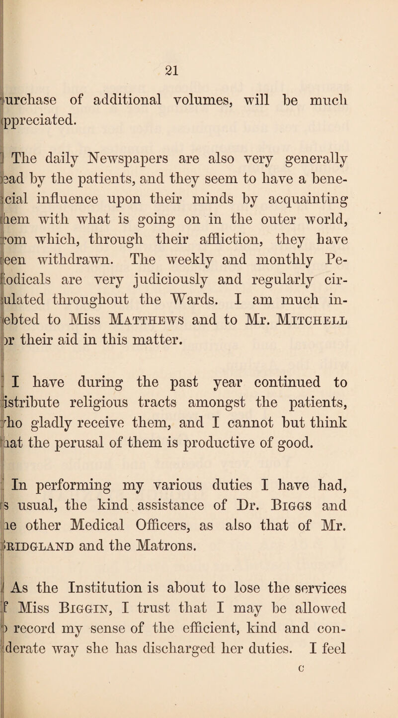 i ^ purchase of additional volumes, will be much ppreciated. The daily Newspapers are also very generally )3ad by the patients, and they seem to have a bene- fcial influence upon their minds by acquainting tern with what is going on in the outer world, Tom which, through their affliction, they have [|een withdrawn. The weekly and monthly Pe- fodicals are very judiciously and regularly cir¬ culated throughout the Wards. I am much in- ebted to Miss Matthews and to Mr. Mitchell >r their aid in this matter. I I have during the past year continued to Jistribute religious tracts amongst the patients, :rho gladly receive them, and I cannot but think fiat the perusal of them is productive of good. In performing my various duties I have had, s usual, the kind. assistance of Dr. Biggs and ae other Medical Officers, as also that of Mr. Iridgland and the Matrons. As the Institution is about to lose the services If Miss Biggin, I trust that I may be allowed b record my sense of the efficient, kind and con- derate way she has discharged her duties. I feel c
