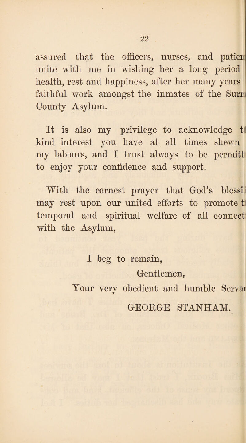assured that the officers, nurses, and patier unite with me in wishing her a long period health, rest and happiness, after her many years faithful work amongst the inmates of the Surrii County Asylum. It is also my privilege to acknowledge t kind interest you have at all times shewn my labours, and I trust always to he permits to enjoy your confidence and support. With the earnest prayer that God’s blessi: may rest upon our united efforts to promote t temporal and spiritual welfare of all connect: with the Asylum, I beg to remain, Gentlemen, Your very obedient and humble Servai GEORGE STANHAM.