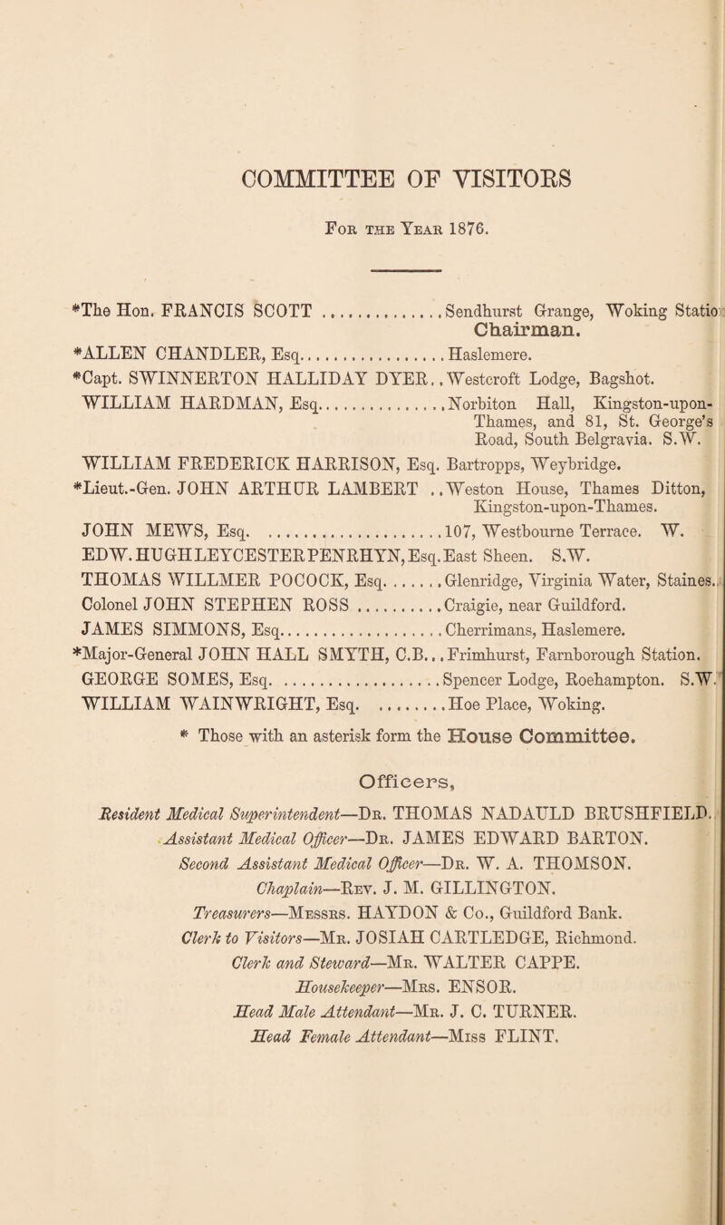 COMMITTEE OF VISITOES For the Year 1876. *Tli0 Hon. FRANCIS SCOTT .Sendhurst Grange, Woking Statiox Chairman. FALLEN CHANDLER, Esq.Haslemere. *Capt. SWINNERTON HALLIDAY DYER.. Westcroft Lodge, Bagshot. WILLIAM HARDMAN, Esq.Norbiton Hall, Kingston-upon- Thames, and 81, St. George’s Road, South Belgravia. S.W. WILLIAM FREDERICK HARRISON, Esq. Bartropps, Weybridge. *Lieut.-Gen. JOHN ARTHDR LAMBERT ..Weston House, Thames Ditton, Kingston-upon-Thames. JOHN MEWS, Esq.107, Westbourne Terrace. W. EDW.HUGHLEYCESTERPENRHYN,Esq.East Sheen. S.W. THOMAS WILLMER POCOCK, Esq.Glenridge, Virginia Water, Staines.,. Colonel JOHN STEPHEN ROSS.Craigie, near Guildford. JAMES SIMMONS, Esq.Cherrimans, Haslemere. *Major-General JOHN HALL SMYTH, C.B., .Frimhurst, Farnborough Station. GEORGE SOMES, Esq.Spencer Lodge, Roehampton. S.W. WILLIAM WAIN WRIGHT, Esq.Hoe Place, Woking. ^ Those with an asterisk form the House Committee. Officers, Hmdent Medical /Superintendent—Dr. THOMAS NADAULD BRIJSHFIELD. ^Assistant Medical Officer—Dr. JAMES EDWARD BARTON. Second Assistant Medical Officer—Dr. W. A. THOMSON. Chaplain—Rev. J. M. GILLINGTON. Treasurers—Messrs. HAYDON & Co., Guildford Bank. ClerTi to Visitors—Mr. JOSIAH CARTLEDGE, Richmond. Cleric and Steward—Mr. WALTER CAPPE. Souseheeper—Mrs. ENSOR. Mead Male Attendant—Mr. J. C. TURNER. Mead Female Attendant—Miss FLINT.