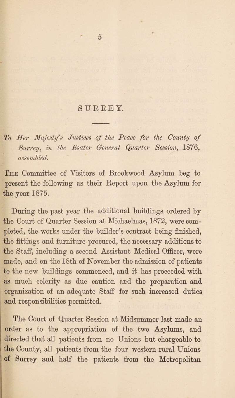 SURREY. To Her Majesty^s Justices of the Peace for the County of Surrey, in the Esater General Quarter Session, 1876, assembled. The Committee of Visitors of Brookwood Asylum beg to present the following as their Report upon the Asylum for the year 1875. During the past year the additional buildings ordered by the Court of Quarter Session at Michaelmas, 1872, were com¬ pleted, the works under the builder’s contract being finished, the fittings and furniture procured, the necessary additions to the Staff, including a second Assistant Medical Officer, were made, and on the 18th of November the admission of patients to the new buildings commenced, and it has proceeded with as much celerity as due caution and the preparation and organization of an adequate Staff for such increased duties and responsibilities permitted. The Court of Quarter Session at Midsummer last made an order as to the appropriation of the two Asylums, and directed that all patients from no Unions but chargeable to the County, all patients from the four western rural Unions of Surrey and half the patients from the Metropolitan