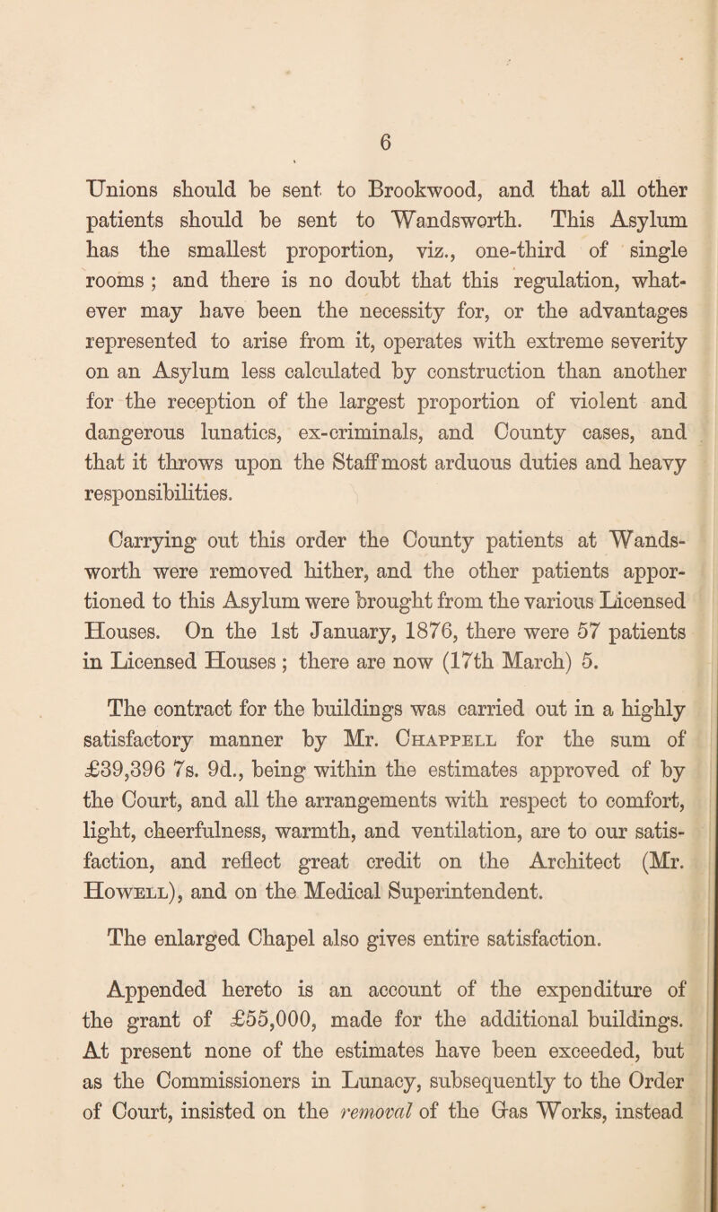 Unions should be sent to Brookwood, and that all other patients should be sent to Wandsworth. This Asylum has the smallest proportion, viz., one-third of single rooms ; and there is no doubt that this regulation, what¬ ever may have been the necessity for, or the advantages represented to arise from it, operates with extreme severity on an Asylum less calculated by construction than another for the reception of the largest proportion of violent and dangerous lunatics, ex-criminals, and County cases, and that it throws upon the Staff most arduous duties and heavy responsibilities. Carrying out this order the County patients at Wands¬ worth were removed hither, and the other patients appor¬ tioned to this Asylum were brought from the various Licensed Houses. On the 1st January, 1876, there were 57 patients in Licensed Houses ; there are now (17th March) 5. The contract for the buildings was carried out in a highly satisfactory manner by Mr. Chappell for the sum of £39,396 7s. 9d., being within the estimates approved of by the Court, and all the arrangements with respect to comfort, light, cheerfulness, warmth, and ventilation, are to our satis¬ faction, and reflect great credit on the Architect (Mr. , Howell), and on the Medical Superintendent. The enlarged Chapel also gives entire satisfaction. Appended hereto is an account of the expenditure of the grant of £55,000, made for the additional buildings. At present none of the estimates have been exceeded, but as the Commissioners in Lunacy, subsequently to the Order , of Court, insisted on the removal of the Gras Works, instead ^