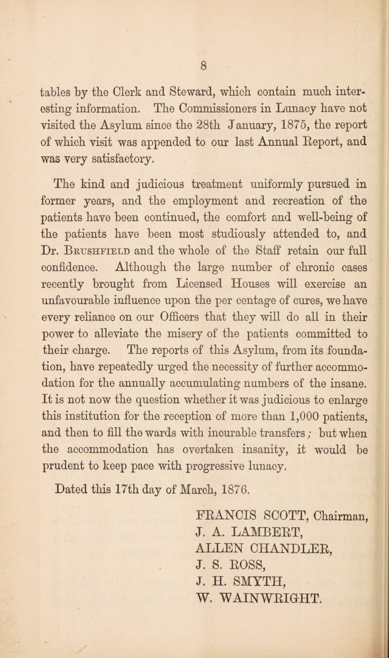 tables by the Clerk and Steward, wbiob contain much inter¬ esting information. The Commissioners in Lunacy have not visited the Asylum since the 28th January, 1875, the report of which visit was appended to our last Annual Leport, and was very satisfactory. The kind and judicious treatment uniformly pursued in former years, and the employment and recreation of the patients have been continued, the comfort and well-being of the patients have been most studiously attended to, and Dr. Brushfield and the whole of the Staff retain our full confidence. Although the large number of chronic cases recently brought from Licensed Houses will exercise an unfavourable influence upon the per centage of cures, we have every relianee on our Officers that they will do all in their power to alleviate the misery of the patients committed to their charge. The reports of this Asylum, from its founda¬ tion, have repeatedly urged the necessity of further accommo¬ dation for the annually accumulating numbers of the insane. It is not now the question whether it was judicious to enlarge this institution for the reception of more than 1,000 patients, and then to fill the wards with incurable transfers; but when the accommodation has overtaken insanity, it would be prudent to keep pace with progressive lunacy. Dated this 17th day of March, 1876. FRANCIS SCOTT, Chairman, J. A. LAMBERT, ALLEN CHANDLER, J. S. ROSS, J. H. SMYTH, W. WAINWRICHT.
