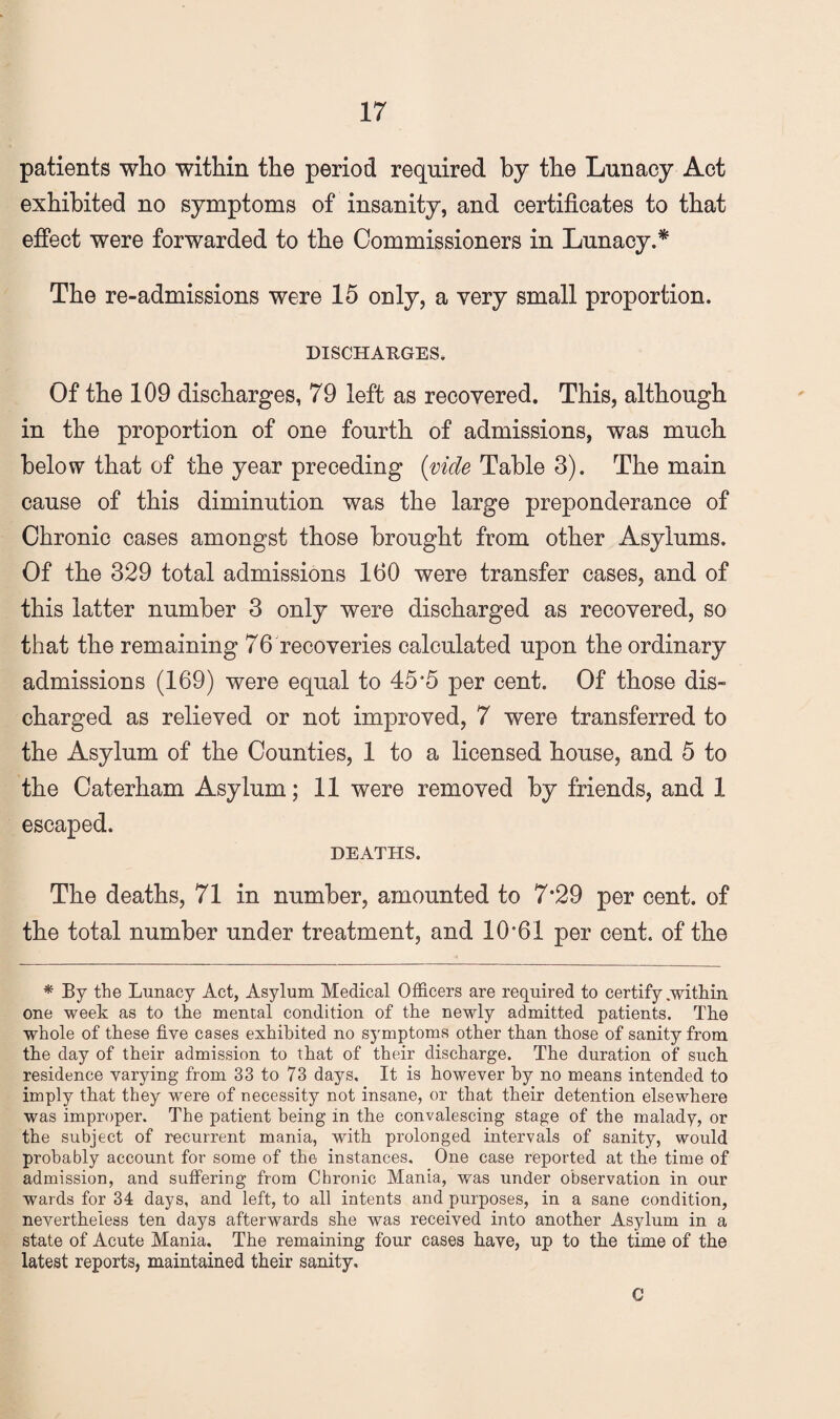 patients who within the period required by the Lunacy Act exhibited no symptoms of insanity, and certificates to that effect were forwarded to the Commissioners in Lunacy.* The re-admissions were 15 only, a very small proportion. DISCHARGES. Of the 109 discharges, 79 left as recovered. This, although in the proportion of one fourth of admissions, was much below that of the year preceding (vide Table 3). The main cause of this diminution was the large preponderance of Chronic cases amongst those brought from other Asylums. Of the 329 total admissions 160 were transfer cases, and of this latter number 3 only were discharged as recovered, so that the remaining 76 recoveries calculated upon the ordinary admissions (169) were equal to 45*5 per cent. Of those dis¬ charged as relieved or not improved, 7 were transferred to the Asylum of the Counties, 1 to a licensed house, and 5 to the Caterham Asylum; 11 were removed by friends, and 1 escaped. DEATHS. The deaths, 71 in number, amounted to 7*29 per cent, of the total number under treatment, and 10*61 per cent, of the ^ By the Lunacy Act, Asylum Medical Officers are required to certify .within one week as to the mental condition of the newly admitted patients. The whole of these five cases exhibited no symptoms other than those of sanity from the day of their admission to that of their discharge. The duration of such residence varying from 33 to 73 days. It is however by no means intended to imply that they were of necessity not insane, or that their detention elsewhere was improper. The patient being in the convalescing stage of the malady, or the subject of recurrent mania, with prolonged intervals of sanity, would probably account for some of the instances. One case reported at the time of admission, and suffering from Chronic Mania, was under observation in our wards for 34 days, and left, to all intents and purposes, in a sane condition, nevertheless ten days afterwards she was received into another Asylum in a state of Acute Mania, The remaining four cases have, up to the time of the latest reports, maintained their sanity. C