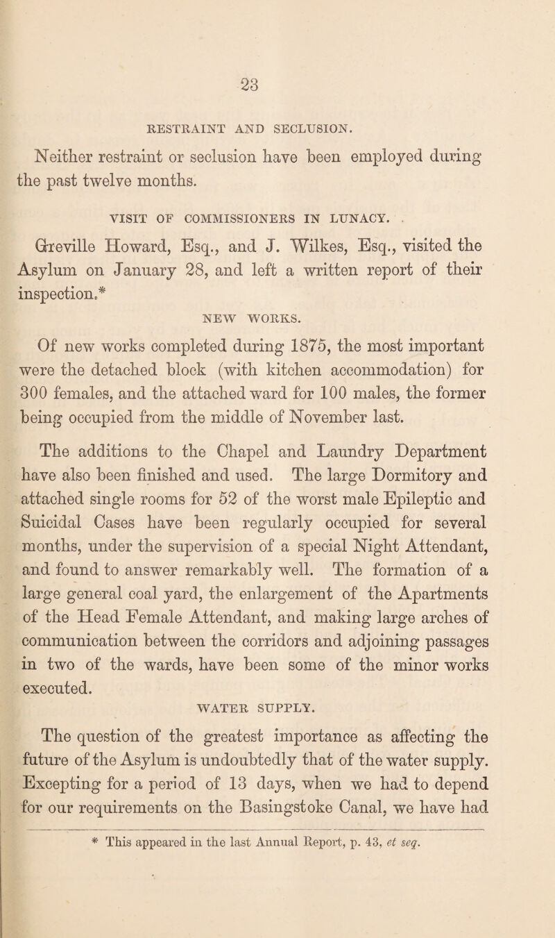 RESTRAINT AND SECLUSION. Neither restraint or seclusion have been employed during the past twelve months. VISIT OF COMMISSIONERS IN LUNACY. . Greville Howard, Esq., and J. Wilkes, Esq., visited the Asylum on January 28, and left a written report of their inspection.* NEW WORKS. Of new works completed during 1875, the most important were the detached block (with kitchen accommodation) for 300 females, and the attached ward for 100 males, the former being occupied from the middle of November last. The additions to the Chapel and Laundry Department have also been finished and used. The large Dormitory and attached single rooms for 52 of the worst male Epileptic and Suicidal Cases have been regularly occupied for several months, under the supervision of a special Night Attendant, and found to answer remarkably well. The formation of a large general coal yard, the enlargement of the Apartments of the Head Female Attendant, and making large arches of communication between the corridors and adjoining passages in two of the wards, have been some of the minor works executed. WATER SUPPLY. The question of the greatest importance as aflPecting the future of the Asylum is undoubtedly that of the water supply. Excepting for a period of 13 days, when we had to depend for our requirements on the Basingstoke Canal, we have had * This appeared in the last Annual Report, p, 43, et seq.