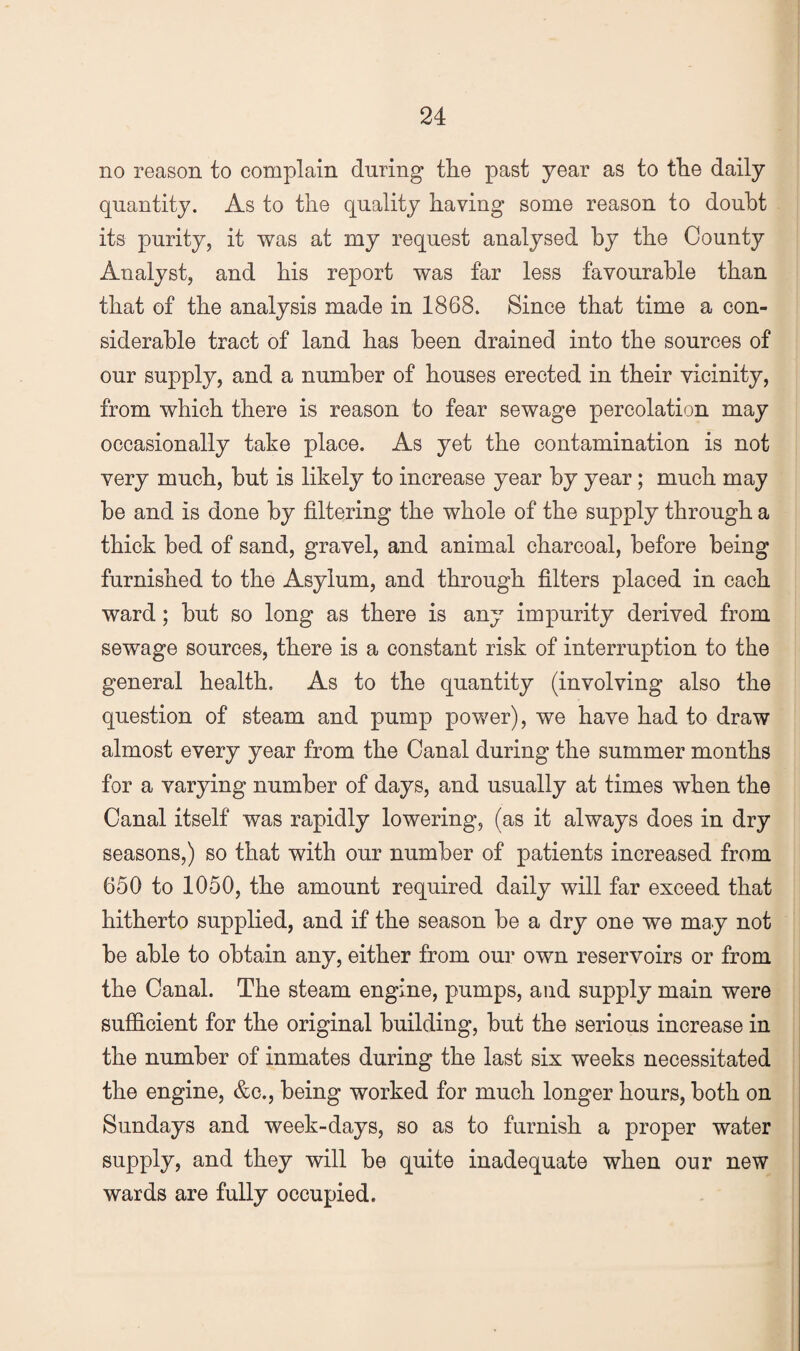 no reason to complain during the past year as to the daily quantity. As to the quality having some reason to doubt its purity, it was at my request analysed by the County Analyst, and his report was far less favourable than that of the analysis made in 1868. Since that time a con¬ siderable tract of land has been drained into the sources of our supply, and a number of houses erected in their vicinity, from which there is reason to fear sewage percolation may occasionally take place. As yet the contamination is not very much, but is likely to increase year by year; much may be and is done by filtering the whole of the supply through a thick bed of sand, gravel, and animal charcoal, before being furnished to the Asylum, and through filters placed in each ward; but so long as there is any impurity derived from sewage sources, there is a constant risk of interruption to the general health. As to the quantity (involving also the question of steam and pump power), we have had to draw almost every year from the Canal during the summer months for a varying number of days, and usually at times when the Canal itself was rapidly lowering, (as it always does in dry seasons,) so that with our number of patients increased from 650 to 1050, the amount required daily will far exceed that hitherto supplied, and if the season be a dry one we may not be able to obtain any, either from oui’ own reservoirs or from the Canal. The steam engine, pumps, and supply main were sufficient for the original building, but the serious increase in the number of inmates during the last six weeks necessitated the engine, &c., being worked for much longer hours, both on Sundays and week-days, so as to furnish a proper water supply, and they will be quite inadequate when our new wards are fully occupied.