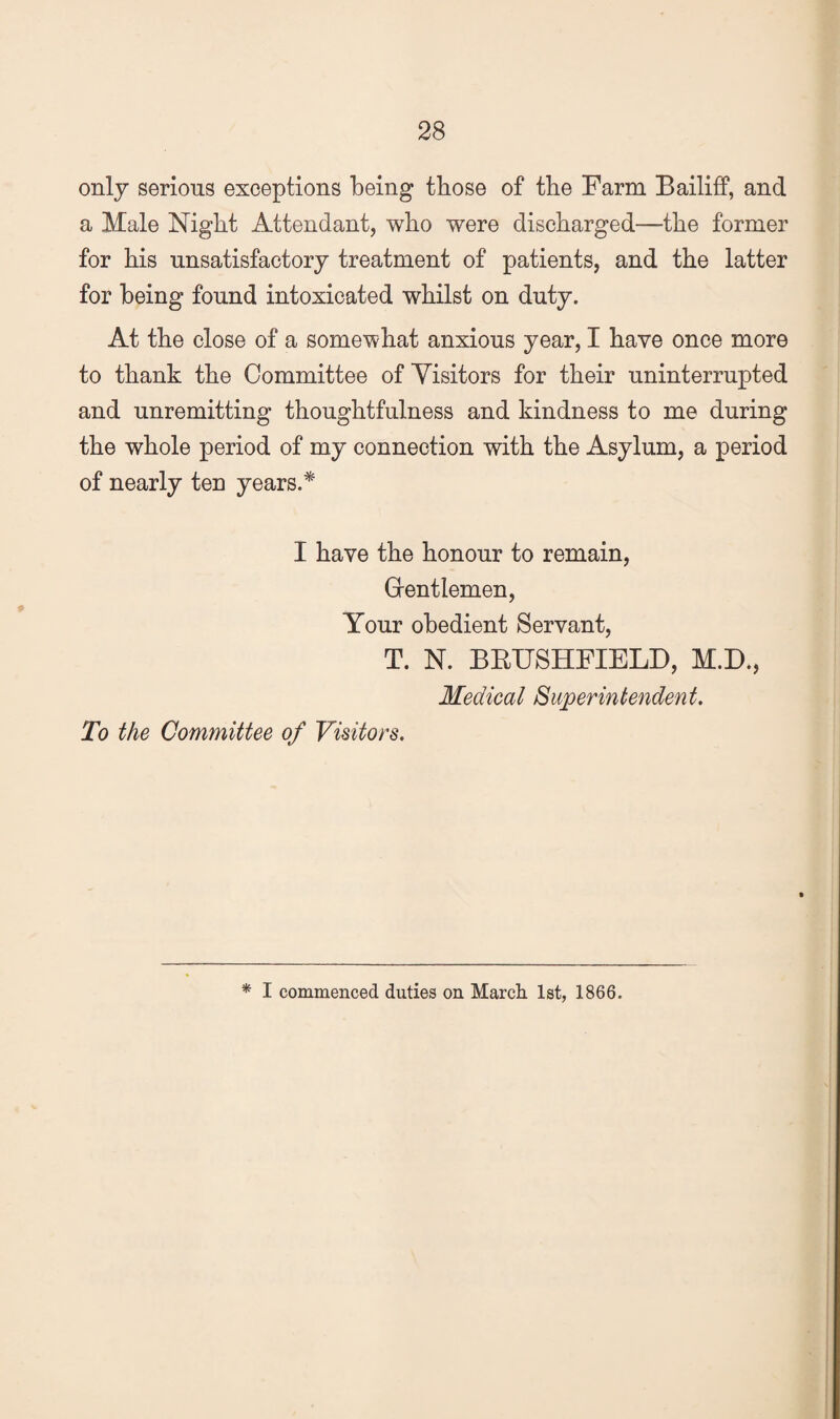 only serious exceptions being those of the Farm Bailiff, and a Male Night Attendant, who were discharged—the former for his unsatisfactory treatment of patients, and the latter for being found intoxicated whilst on duty. At the close of a somewhat anxious year, I have once more to thank the Committee of Visitors for their uninterrupted and unremitting thoughtfulness and kindness to me during the whole period of my connection with the Asylum, a period of nearly ten years.* I have the honour to remain, Grentlemen, Your obedient Servant, T. N. BBUSHFIELD, M.D., Medical Superintendent. To the Committee of Visitors. * I commenced duties on Marcli 1st, 1866.