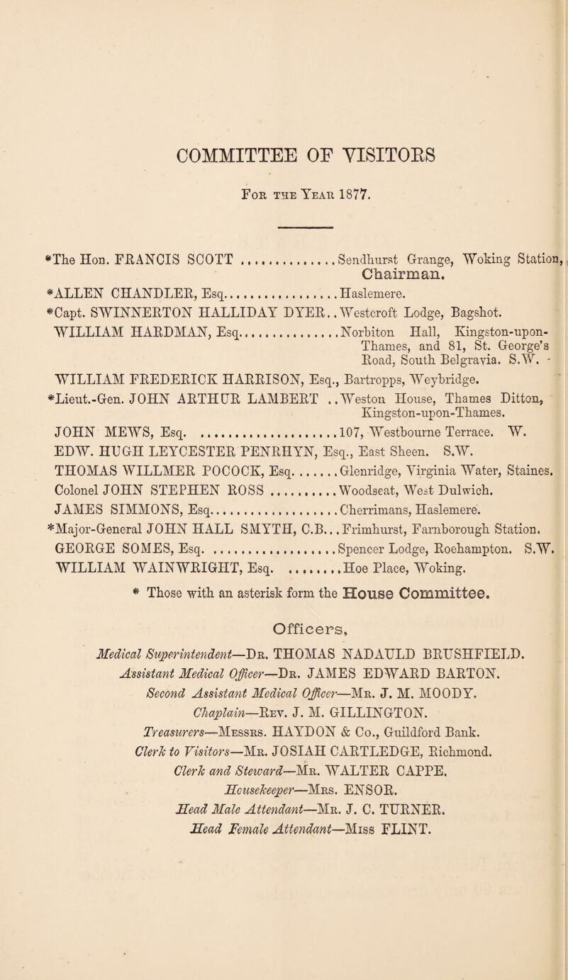 COMMITTEE OF VISITOES For the Year 1877. •^The Hon. FUANCIS SCOTT.Sendhiirst Grange, Woking Station Chairman. FALLEN CHANDLEE, Esq.Haslemere. *!^Capt. SWINNEETOH HALLIDAY DYEE.. ^yestcroft Lodge, Bagskot. WILLIAM HAEDMAN, Esq.Norbiton Hall, Kingston-upon- Thames, and 81, St. George’s Eoad, South. Belgravia. S.W. - WILLIAM EEEDEEICK HAEEISOY, Esq., Bartropps, Weybridge. *Lieut.-Gen. JOHN AETHGE LAMBEET ..Weston House, Thames Ditton, Kingston-upon-Thames. JOHN MEWS, Esq...107, Westbourne Terrace. W. EDW. HUGH LEYCESTEE PENEHYN, Esq., East Sheen. S.W. THOMAS WILLMEE POCOCK, Esq.Glenridge, Virginia Water, Staines. Colonel JOHN STEPHEN EOSS.Woodseat, West Dulwich. JAMES SIMMONS, Esq.Cherrimans, Haslemere. * Major-General JOHN HALL SMYTH, C.B.. .Frimhurst, Farnborough Station. GEOEGE SOMES, Esq.Spencer Lodge, Eoehampton. S.W. WILLIAM WAIN WEIGHT, Esq.Hoe Place, Woking. * Those with an asterisk form the House Committee. Officers, Medical Superintendent—THOMAS NADAULD BEESHFIELD. Assistant Medical Officer—Dr. JAMES EDWAED BAETON. Second Assistant Medical Officer—Mr. J. M. MOODY. Chaplain—Eev. J. M. GILLINGTON. Treasurers—Messrs. HAYDON & Co., Guildford Bank. Clerh to Visitors—Mr. JO SI AH CAETLEDGE, Eichmond. Clerh and Steward—Mr. WALTEE CAPPE. Housekeeper—Mrs. ENSOE. Head Male Attendant—Mr. J. C. TUENEE. Head Female Attendant—Miss FLINT.