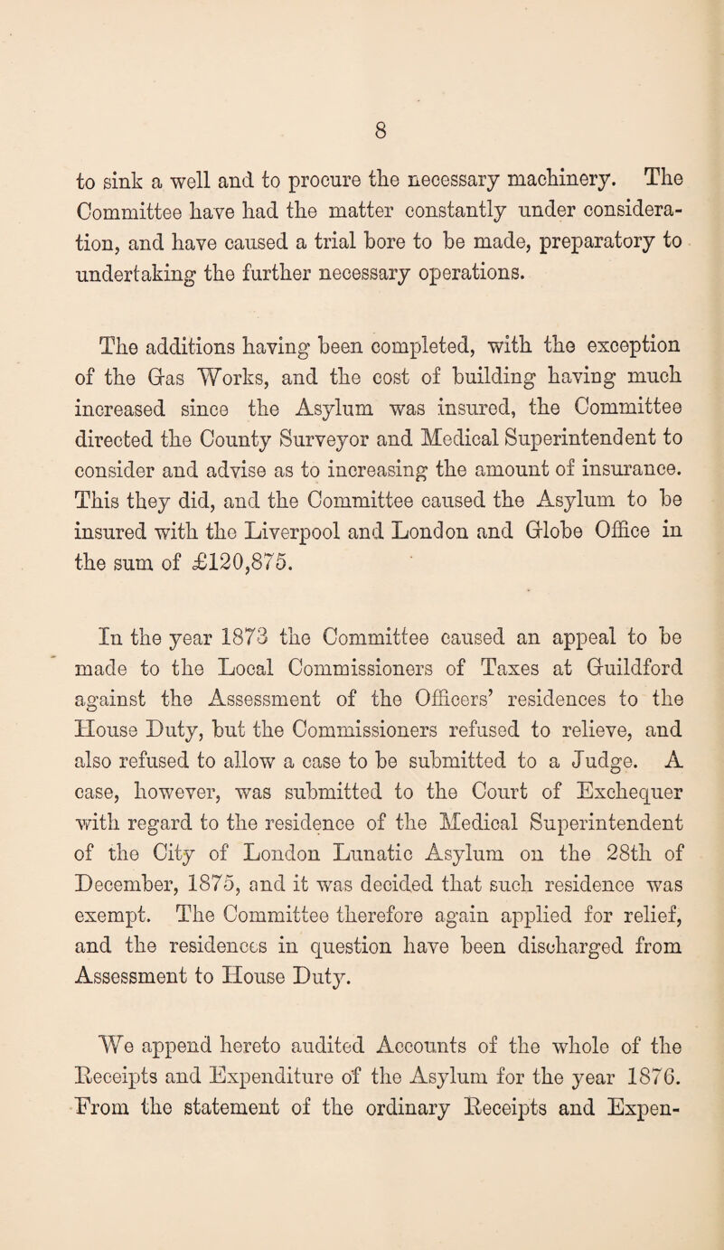 to sink a well and to procure the necessary machinery. The Committee have had the matter constantly under considera¬ tion, and have caused a trial bore to be made, preparatory to undertaking the further necessary operations. The additions having been completed, with the exception of the Gras Works, and the cost of building having much increased since the Asylum was insured, the Committee directed the County Surveyor and Medical Superintendent to consider and advise as to increasing the amount of insurance. This they did, and the Committee caused the Asylum to be insured with the Liverpool and London and Grlobe Office in the sum of £120,875. In the year 1873 the Committee caused an appeal to be made to the Local Commissioners of Taxes at Cuildford against the Assessment of the Officers’ residences to the House Duty, but the Commissioners refused to relieve, and also refused to allow a case to be submitted to a Judge. A case, however, was submitted to the Court of Exchequer vdth regard to the residence of the Medical Superintendent of the City of London Lunatie Asylum on the 28th of December, 1875, and it was decided that such residence was exempt. The Committee therefore again applied for relief, and the residences in question have been discharged from Assessment to House Duty. We append hereto audited Accounts of the whole of the Leceipts and Expenditure of the Asylum for the year 1876. From the statement of the ordinary Eeceipts and Expen-