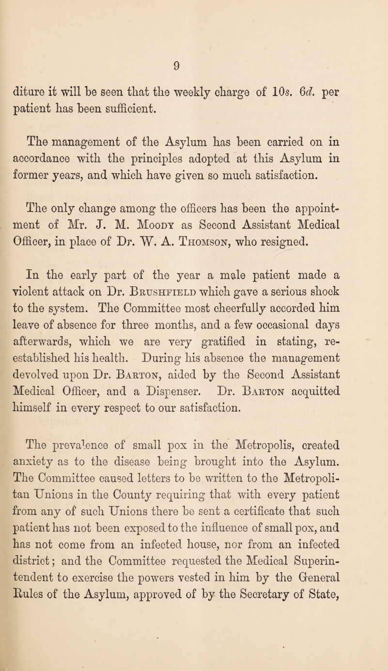 ditare it will be seen that the weekly charge of lOs. %d. per patient has been sufficient. The management of the Asylum has been carried on in accordance with the principles adopted at this Asylum in former years, and which have given so much satisfaction. The only change among the officers has been the appoint- ment of Mr. J. M. Moody as Second Assistant Medical Officer, in place of Dr. W. A. Thomson, who resigned. In the early part of the year a male patient made a violent attack on Dr. Brushfield which gave a serious shock to the system. The Committee most cheerfully accorded him leave of absence for three months, and a few occasional days afterv/ards, which we are very gratified in stating, re¬ established his health. During his absence the management devolved upon Dr. Barton, aided by the Second Assistant Medical Officer, and a Dispenser. Dr. Barton acquitted himself in every respect to our satisfaction. The prevalence of small pox in the Metropolis, created anxiety as to the disease being brought into the Asylum. The Committee caused letters to be written to the Metropoli¬ tan Unions in the County requiring that with every patient from any of such Unions there be sent a certificate that such patient has not been exposed to the influence of small pox, and has not come from an infected house, nor from an infected district; and the Committee requested the Medical Superin¬ tendent to exercise the powers vested in him by the Greneral Eules of the Asylum, approved of by the Secretary of State,