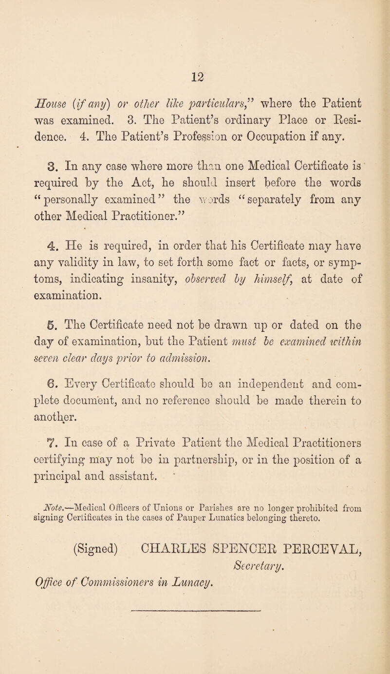 House (if any) or other like particulars^ where the Patient was examined. 3. The Patient’s ordinary Place or Eesi- dence. 4. The Patient’s Profession or Occupation if any. 3. In any case where more than one Medical Certificate is required by the Act, he should insert before the words “personally examined” the words “separately from any other Medical Practitioner.” 4. He is required, in order that his Certificate may have any validity in law, to set forth some fact or facts, or symp¬ toms, indicating insanity, observed by himself^ at date of examination. 5. The Certificate need not be drawn up or dated on the day of examination, but the Patient must be examined leitliin seven clear days prior to admission. 6. Every Certificate should be an independent and com¬ plete document, and no reference should be made therein to another. 7. In case of a Private Patient the Medical Practitioners certifying m‘ay not be in partnership, or in the position of a principal and assistant. Note.—Medical Officers of Unions or Parislies are no longer prohibited from signing Certificates in the cases of Pauper Lunatics belonging thereto. (Signed) CHARLES SPENCER PERCEVAL, Secretary. Office of Commissioners in Lunacy.