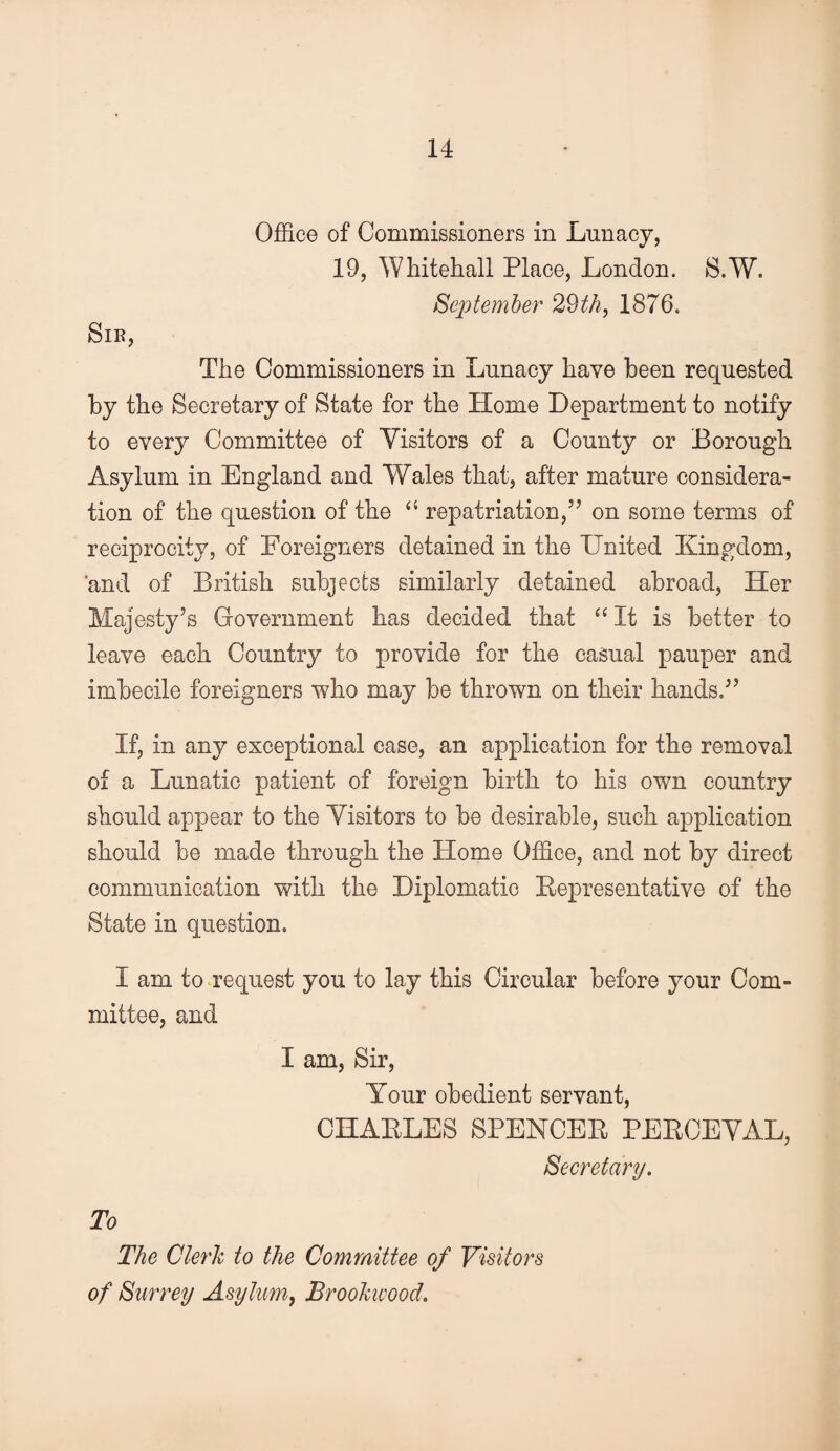 Sib, Office of Commissioners in Lunacy, 19, Whitehall Place, London. S.W. September 2^th^ 1876. The Commissioners in Lunacy have been requested by the Secretary of State for the Home Department to notify to every Committee of Visitors of a County or Borough Asylum in England and Wales that, after mature considera¬ tion of the question of the ‘‘ repatriation,’’ on some terms of reciprocity, of Foreigners detained in the United Kingdom, and of British subjects similarly detained abroad. Her Majesty’s Government has decided that “It is better to leave each Country to provide for the casual pauper and imbecile foreigners who may be thrown on their hands,” If, in any exceptional case, an application for the removal of a Lunatic patient of foreign birth to his own country should appear to the Visitors to be desirable, such application should be made through the Home Office, and not by direct communication with the Diplomatic Eepresentative of the State in question. I am to .request you to lay this Circular before your Com¬ mittee, and I am. Sir, Your obedient servant, CHAELES SPENCEE PEECEVAL, Secretary. To The Clerk to the Committee of Visitors of Surrey Asylum^ Broohvood.