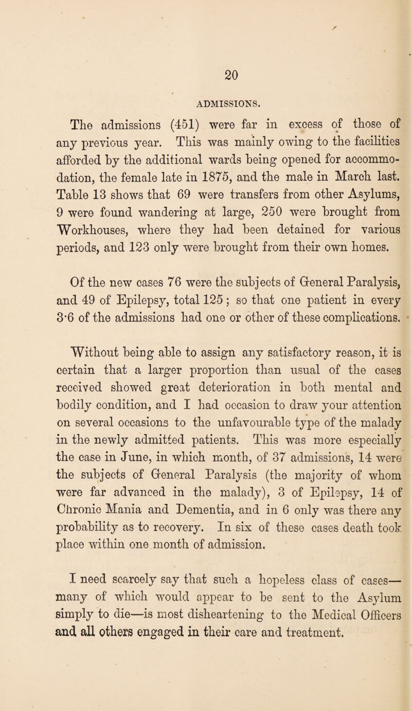 ADMISSIONS. The admissions (451) were far in excess of those of any previous year. This was mainly owing to the facilities afforded by the additional wards being opened for accommo¬ dation, the female late in 1875, and the male in March last. Table 13 shows that 69 were transfers from other Asylums, 9 were found wandering at large, 250 were brought from Workhouses, where they had been detained for various periods, and 123 only were brought from their own homes. Of the new cases 76 were the subjects of Greneral Paralysis, and 49 of Epilepsy, total 125; so that one patient in every 3*6 of the admissions had one or other of these complications. Without being able to assign any satisfactory reason, it is certain that a larger proportion than usual of the cases received showed great deterioration in both mental and bodily condition, and I had occasion to draw your attention on several occasions to the unfavourable type of the malady in the newly admitted patients. This was more especially the case in June, in which month, of 37 admissions, 14 were the subjects of Greneral Paralysis (the majority of whom were far advanced in the malady), 3 of Epilepsy, 14 of Chronic Mania and Dementia, and in 6 only was there any probability as to recovery. In six of these cases death took place within one month of admission. I need scarcely say that such a hopeless class of cases— many of which would appear to be sent to the Asylum simply to die—is most disheartening to the Medical Officers and all others engaged in their care and treatment.