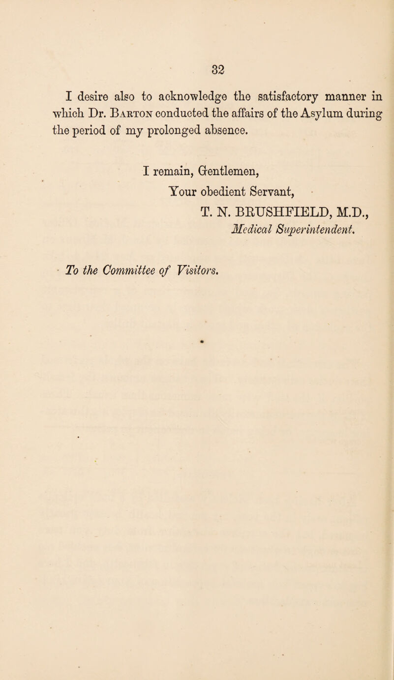 I desire also to acknowledge the satisfactory manner in which Dr. Barton conducted the affairs of the Asylum during the period of my prolonged absence. I remain, Grentlemen, Your obedient Servant, T. N. BEUSHFIELD, M.D., Medical Superintendent, To the Committee of Visitors, *