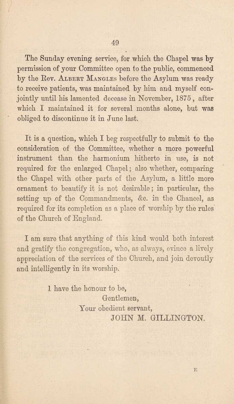 The Sunday evening service, for which the Chapel was by permission of your Committee open to the public, commenced by the Eev. Albert Mangles before the Asylum was ready to receive patients, was maintained by him and myself con¬ jointly until his lamented decease in November, 1875, after which I maintained it for several months alone, but was obliged to discontinue it in June last. It is a question, which I beg respectfully to submit to the consideration of the Committee, whether a more powerful instrument than the harmonium hitherto in use, is not required for the enlarged Chapel; also whether, comparing the Chapel with other parts of the Asylum, a little more ornament to beautify it is not desirable; in particular, the setting up of the Commandments, &g. in the Chancel, as required for its completion as a place of worship by the rules of the Church of England. I am sure that anything of this kind would both interest and gratify the congregation, who, as always, evince a lively appreciation of the services of the Church, and join devoutly and intelligently in its rvorship. 1 have the honour to be, Grentlemen, Your obedient servant, JOHN M. GILLINOTON. E