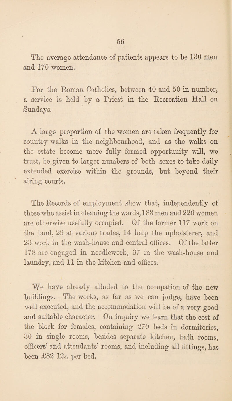 The average attendance of patients appears to be 130 men and 170 women. I For the Roman Catholics, between 40 and 50 in number, a service is held by a Priest in the Recreation Hall on Sundays. A large proportion of the women are taken frequently for country v/alks in the neighbourhood, and as the walks on the estate become more fully formed opportunity will, we trust, be given to larger numbers of both sexes to take daily extended exercise within the grounds, but beyond their airing courts. The Records of employment show that, independently of those who assist in cleaning the wards, 183 men and 226 women are otherwise usefully occupied. Of the former 117 work on the land, 29 at various trades, 14 help the upholsterer, and 23 work in the wash-house and central offices. Of the latter 178 are engaged in needlework, 37 in the wash-house and laundry, and 11 in the kitchen and offices. We have already alluded to the occupation of the new buildings. The works, as far as we can judge, have been well executed, and the accommodation will be of a very good and suitable character. On inquiry we learn that the cost of the block for females, containing 270 beds in dormitories, 30 in single rooms, besides separate kitchen, bath rooms, officers’ end attendants’ rooms, and including all fittings, has been £82 12s, per bed.