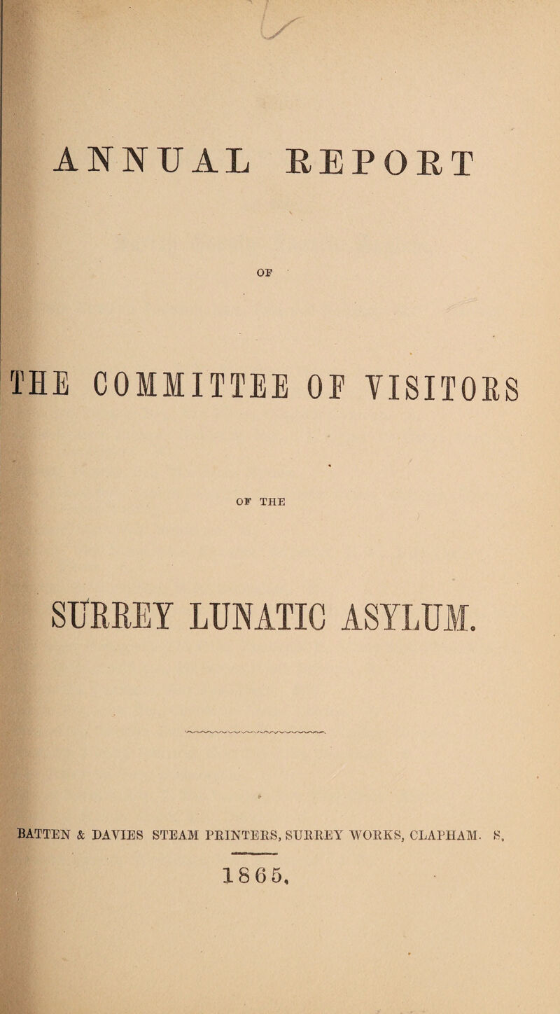 ANNUAL REPORT OP THE COMMITTEE OE VISITORS OF THE SURREY LUNATIC ASYLUM. BATTEN & DAVIES STEAM PRINTERS, SURREY WORKS, GRAPH AM- S, 1865.