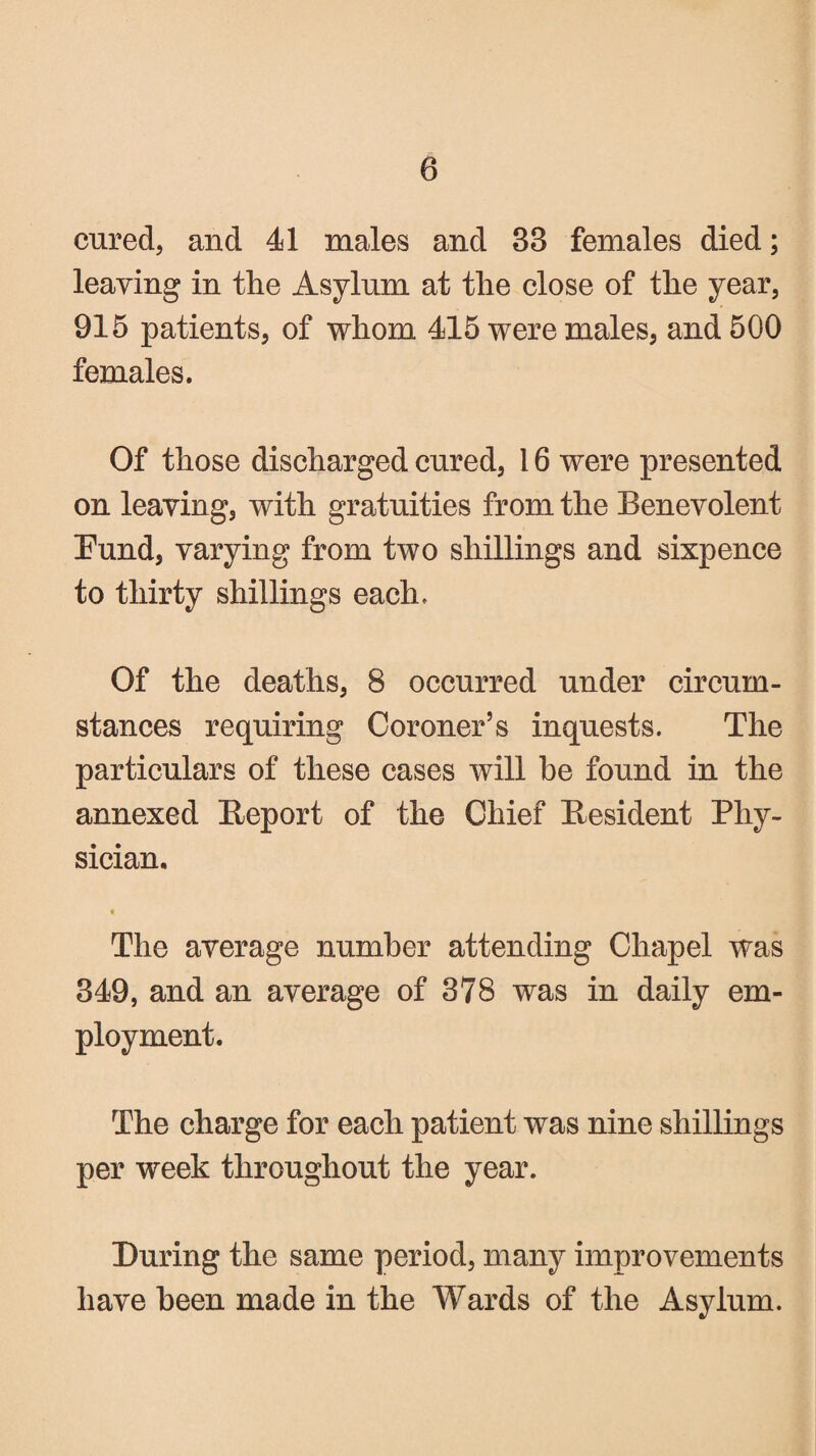 cured, and 41 males and 33 females died; leaving in the Asylum at the close of the year, 915 patients, of whom 415 were males, and 500 females. Of those discharged cured, 16 were presented on leaving, with gratuities from the Benevolent Fund, varying from two shillings and sixpence to thirty shillings each. Of the deaths, 8 occurred under circum¬ stances requiring Coroner’s inquests. The particulars of these cases will be found in the annexed Report of the Chief Resident Phy¬ sician, • The average number attending Chapel was 349, and an average of 378 was in daily em¬ ployment. The charge for each patient was nine shillings per week throughout the year. During the same period, many improvements have been made in the Wards of the Asylum.