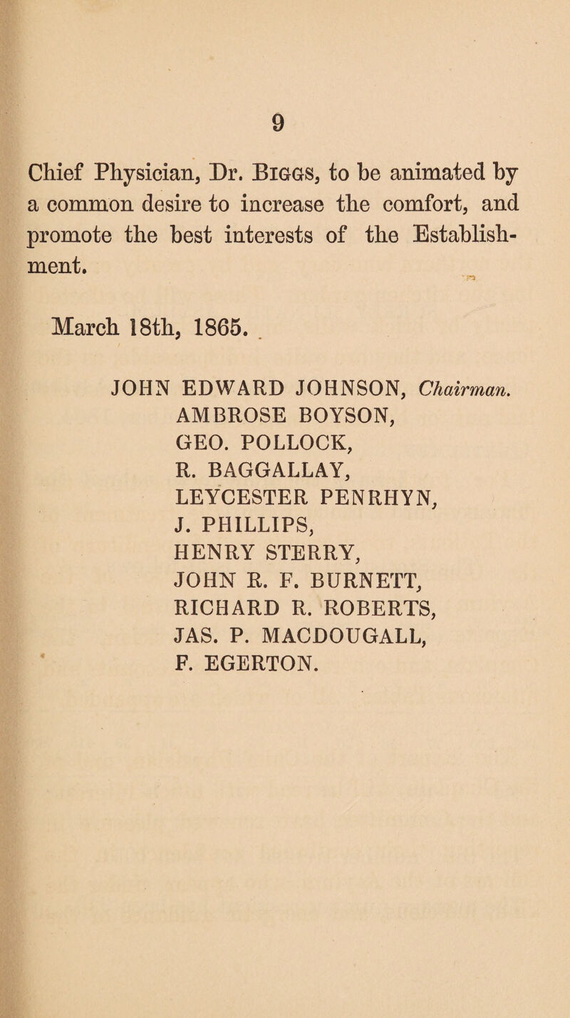 Chief Physician, Dr. Biggs, to he animated by a common desire to increase the comfort, and promote the best interests of the Establish¬ ment. March 18th, 1865. . JOHN EDWARD JOHNSON, Chairman. AMBROSE BOYSON, GEO. POLLOCK, R. BAGGALLAY, LEYCESTER PENRHYN, J. PHILLIPS, HENRY STERRY, JOHN R. F. BURNETT, RICHARD R. ROBERTS, JAS. P. MACDOUGALL, F. EGERTON.