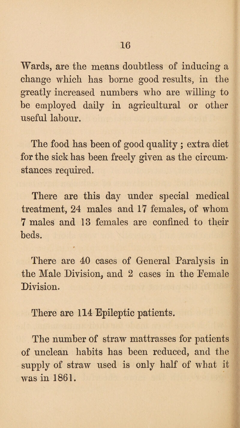Wards, are the means doubtless of inducing a change which has borne good results, in the greatly increased numbers who are willing to he employed daily in agricultural or other useful labour. The food has been of good quality ; extra diet for the sick has been freely given as the circum¬ stances required. There are this day under special medical treatment, 24 males and 17 females, of whom 7 males and 13 females are confined to their beds. « There are 40 cases of General Paralysis in the Male Division, and 2 cases in the Pemale Division. There are 114 Epileptic patients. The number of straw mattrasses for patients of unclean habits has been reduced, and the supply of straw used is only half of what it was in 1861.