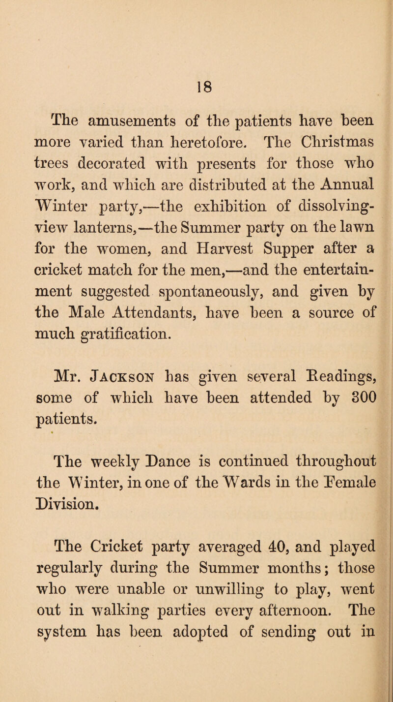 The amusements of the patients have been more varied than heretofore. The Christmas trees decorated with presents for those who work, and which are distributed at the Annual Winter party,—the exhibition of dissolving- view lanterns,—the Summer party on the lawn for the women, and Harvest Supper after a cricket match for the men,—and the entertain¬ ment suggested spontaneously, and given by the Male Attendants, have been a source of much gratification. Mr. Jackson has given several Headings, some of which have been attended by 300 patients. % The weekly Dance is continued throughout the Winter, in one of the Wards in the Hemale Division. The Cricket party averaged 40, and played regularly during the Summer months; those who were unable or unwilling to play, went out in walking parties every afternoon. The system has been adopted of sending out in