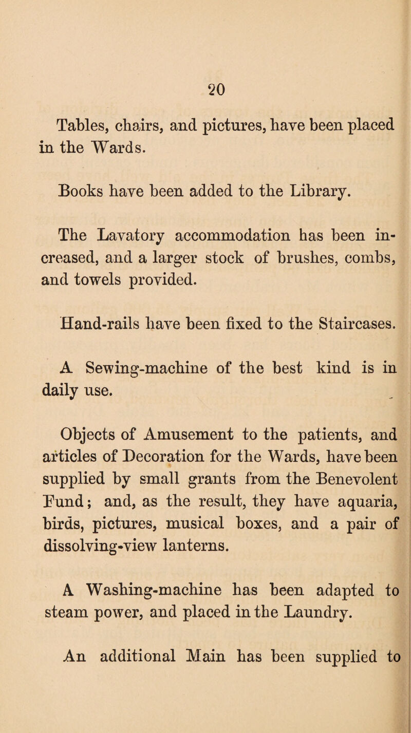 Tables, chairs, and pictures, have been placed in the Wards. Books have been added to the Library. The Lavatory accommodation has been in¬ creased, and a larger stock of brushes, combs, and towels provided. Hand-rails have been fixed to the Staircases. A Sewing-machine of the best kind is in daily use. Objects of Amusement to the patients, and articles of Decoration for the Wards, have been supplied by small grants from the Benevolent Bund; and, as the result, they have aquaria, birds, pictures, musical boxes, and a pair of dissolving-view lanterns. A Washing-machine has been adapted to steam power, and placed in the Laundry. An additional Main has been supplied to