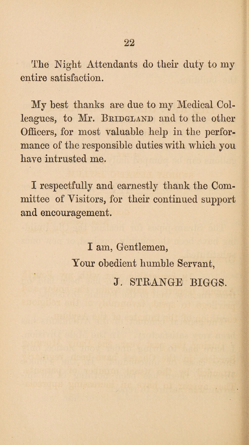 The Night Attendants do their duty to my entire satisfaction. My best thanks are due to my Medical Col¬ leagues, to Mr. Bkidolakd and to the other Officers, for most valuable help in the perfor¬ mance of the responsible duties with which you have intrusted me. I respectfully and earnestly thank the Com¬ mittee of Visitors, for their continued support and encouragement. I am, Gentlemen, Your obedient humble Servant, J, STRANGE BIGGS.
